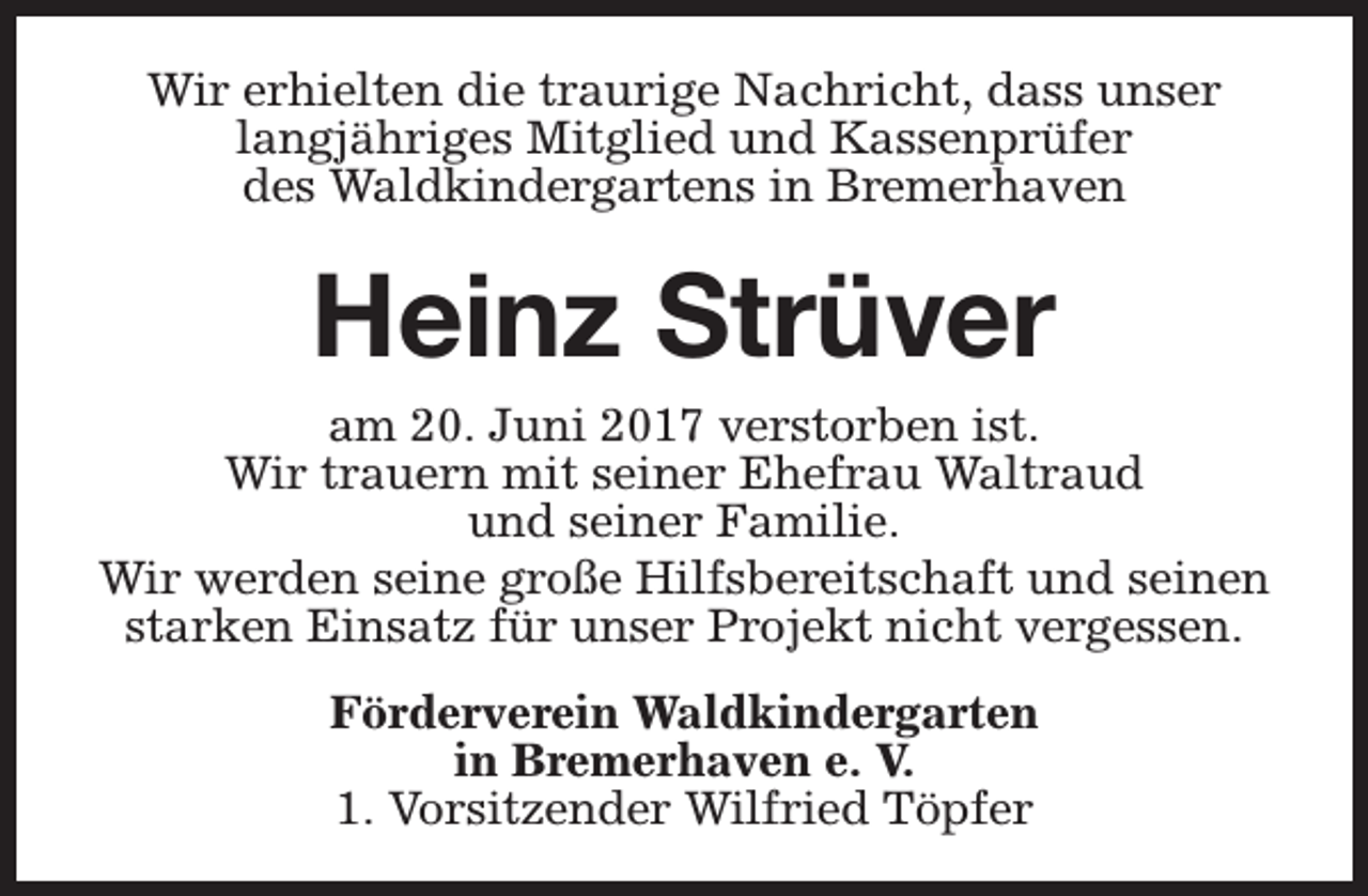 <p>Wir erhielten die traurige Nachricht, dass unser<br />langjähriges Mitglied und Kassenprüfer<br />des Waldkindergartens in Bremerhaven</p><p>Heinz Strüver</p><p>am 20. Juni 2017 verstorben ist.<br />Wir trauern mit seiner Ehefrau Waltraud<br />und seiner Familie.<br />Wir werden seine große Hilfsbereitschaft und seinen<br />starken Einsatz für unser Projekt nicht vergessen.<br />Förderverein Waldkindergarten<br />in Bremerhaven e. V.<br />1. Vorsitzender Wilfried Töpfer</p>
