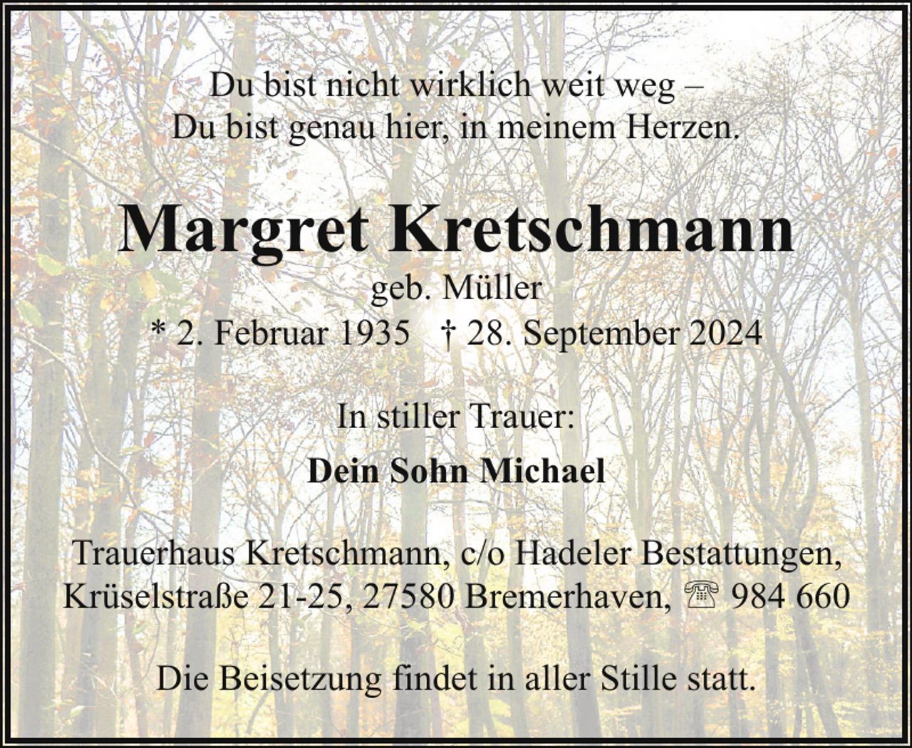 <p>Du bist nicht wirklich weit weg –<br />Du bist genau hier, in meinem Herzen.</p><p>Margret Kretschmann<br />geb. Müller<br />* 2. Februar 1935 † 28. September 2024<br />In stiller Trauer:<br />Dein Sohn Michael<br />Trauerhaus Kretschmann, c/o Hadeler Bestattungen,<br />Krüselstraße 21-25, 27580 Bremerhaven, ' 984 660<br />Die Beisetzung findet in aller Stille statt.</p>