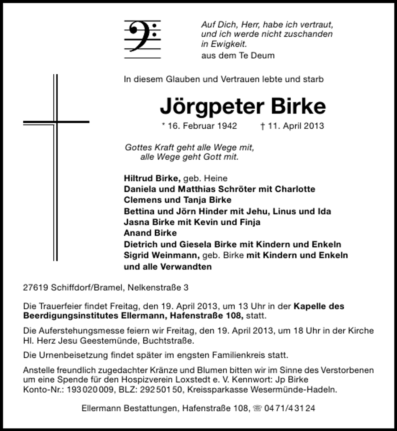 <p>Auf Dich, Herr, habe ich vertraut,<br />und ich werde nicht zuschanden<br />in Ewigkeit.<br />aus dem Te Deum<br />In diesem Glauben und Vertrauen lebte und starb</p>
<p>Jörgpeter Birke<br />* 16. Februar 1942</p>
<p>† 11. April 2013</p>
<p>Gottes Kraft geht alle Wege mit,<br />alle Wege geht Gott mit.<br />Hiltrud Birke, geb. Heine<br />Daniela und Matthias Schröter mit Charlotte<br />Clemens und Tanja Birke<br />Bettina und Jörn Hinder mit Jehu, Linus und Ida<br />Jasna Birke mit Kevin und Finja<br />Anand Birke<br />Dietrich und Giesela Birke mit Kindern und Enkeln<br />Sigrid Weinmann, geb. Birke mit Kindern und Enkeln<br />und alle Verwandten<br />27619 Schiffdorf/Bramel, Nelkenstraße 3<br />Die Trauerfeier ﬁndet Freitag, den 19. April 2013, um 13 Uhr in der Kapelle des<br />Beerdigungsinstitutes Ellermann, Hafenstraße 108, statt.<br />Die Auferstehungsmesse feiern wir Freitag, den 19. April 2013, um 18 Uhr in der Kirche<br />Hl. Herz Jesu Geestemünde, Buchtstraße.<br />Die Urnenbeisetzung ﬁndet später im engsten Familienkreis statt.<br />Anstelle freundlich zugedachter Kränze und Blumen bitten wir im Sinne des Verstorbenen<br />um eine Spende für den Hospizverein Loxstedt e. V. Kennwort: Jp Birke<br />Konto-Nr.: 193 0209, BLZ: 292 501 50, Kreissparkasse Wesermünde-Hadeln.<br />Ellermann Bestattungen, Hafenstraße 108,  04 71/4 31 24</p>