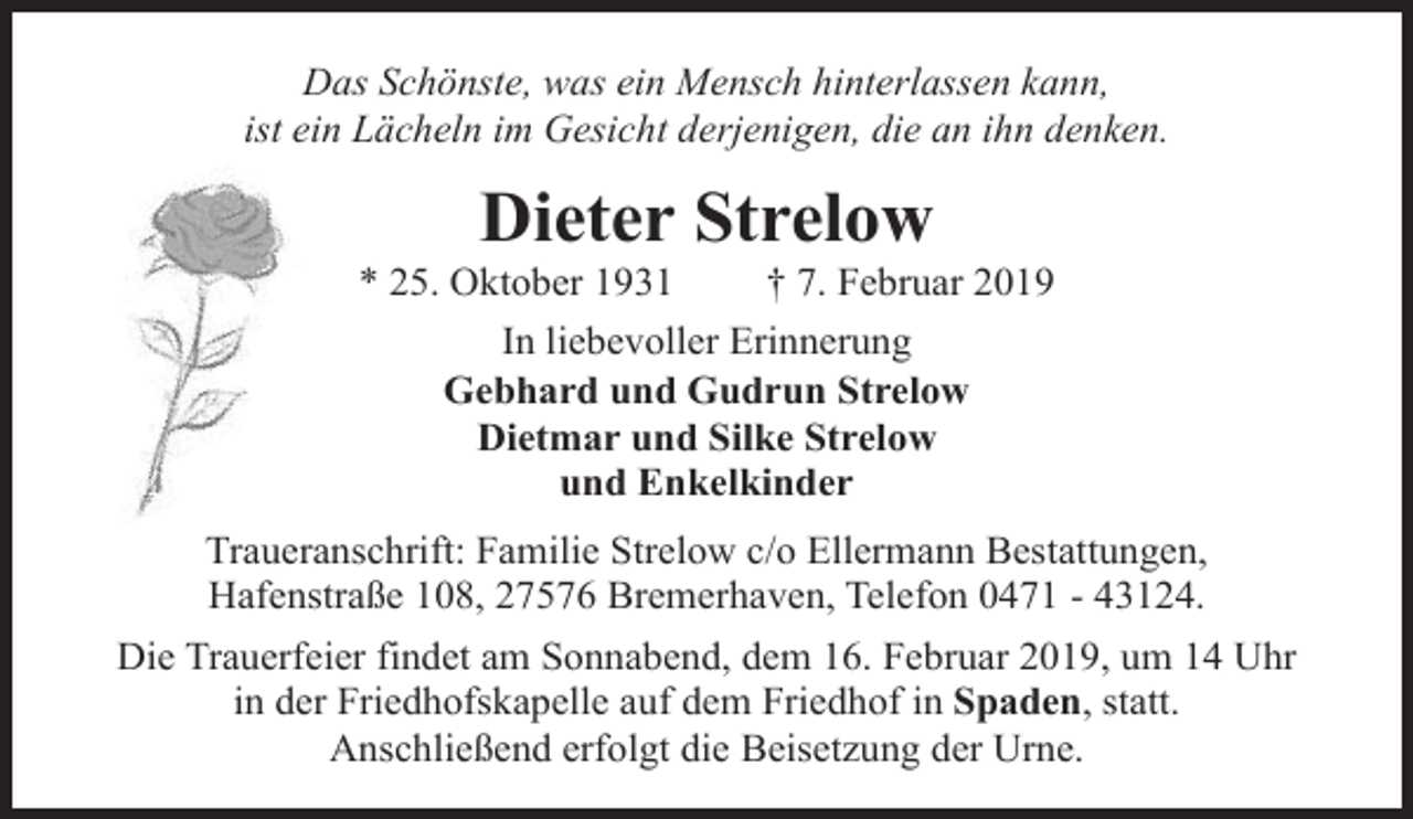 <p>Das Schönste, was ein Mensch hinterlassen kann,<br />ist ein Lächeln im Gesicht derjenigen, die an ihn denken.</p><p>Dieter Strelow</p><p>* 25. Oktober 1931</p><p>† 7. Februar 2019</p><p>In liebevoller Erinnerung<br />Gebhard und Gudrun Strelow<br />Dietmar und Silke Strelow<br />und Enkelkinder<br />Traueranschrift: Familie Strelow c/o Ellermann Bestattungen,<br />Hafenstraße 108, 27576 Bremerhaven, Telefon 0471 - 43124.<br />Die Trauerfeier findet am Sonnabend, dem 16. Februar 2019, um 14 Uhr<br />in der Friedhofskapelle auf dem Friedhof in Spaden, statt.<br />Anschließend erfolgt die Beisetzung der Urne.</p>