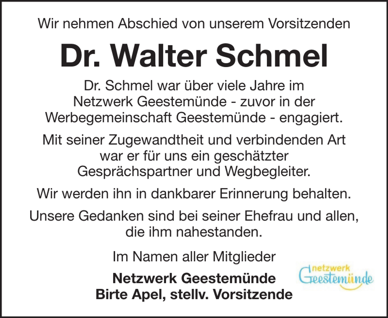 <p>Wir nehmen Abschied von unserem Vorsitzenden</p><p>Dr. Walter Schmel<br />Dr. Schmel war über viele Jahre im<br />Netzwerk Geestemünde - zuvor in der<br />Werbegemeinschaft Geestemünde - engagiert.<br />Mit seiner Zugewandtheit und verbindenden Art<br />war er für uns ein geschätzter<br />Gesprächspartner und Wegbegleiter.<br />Wir werden ihn in dankbarer Erinnerung behalten.<br />Unsere Gedanken sind bei seiner Ehefrau und allen,<br />die ihm nahestanden.<br />Im Namen aller Mitglieder<br />Netzwerk Geestemünde<br />Birte Apel, stellv. Vorsitzende</p>