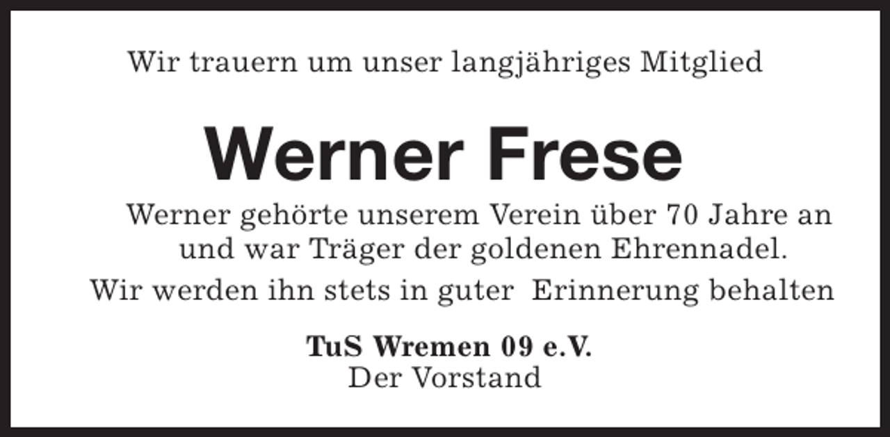 <p>Wir trauern um unser langjähriges Mitglied</p><p>Werner Frese</p><p>Werner gehörte unserem Verein über 70 Jahre an<br />und war Träger der goldenen Ehrennadel.<br />Wir werden ihn stets in guter Erinnerung behalten<br />TuS Wremen 09 e.V.<br />Der Vorstand</p>