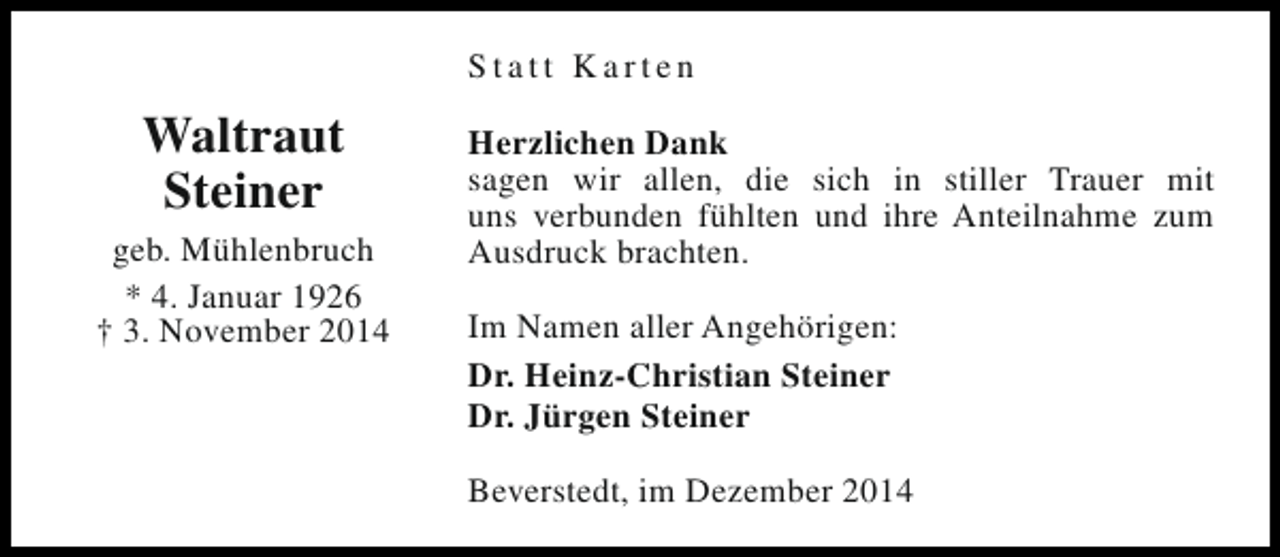 <p>Statt Karten</p><p>Waltraut<br />Steiner<br />geb. Mühlenbruch<br />* 4. Januar 1926<br />† 3. November 2014</p><p>Herzlichen Dank<br />sagen wir allen, die sich in stiller Trauer mit<br />uns verbunden fühlten und ihre Anteilnahme zum<br />Ausdruck brachten.<br />Im Namen aller Angehörigen:<br />Dr. Heinz-Christian Steiner<br />Dr. Jürgen Steiner<br />Beverstedt, im Dezember 2014</p>