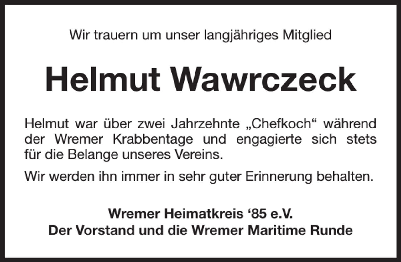 <p>Wir trauern um unser langjähriges Mitglied</p><p>Helmut Wawrczeck<br />Helmut war über zwei Jahrzehnte „Chefkoch“ während<br />der Wremer Krabbentage und engagierte sich stets<br />für die Belange unseres Vereins.<br />Wir werden ihn immer in sehr guter Erinnerung behalten.<br />Wremer Heimatkreis ‘85 e.V.<br />Der Vorstand und die Wremer Maritime Runde</p>