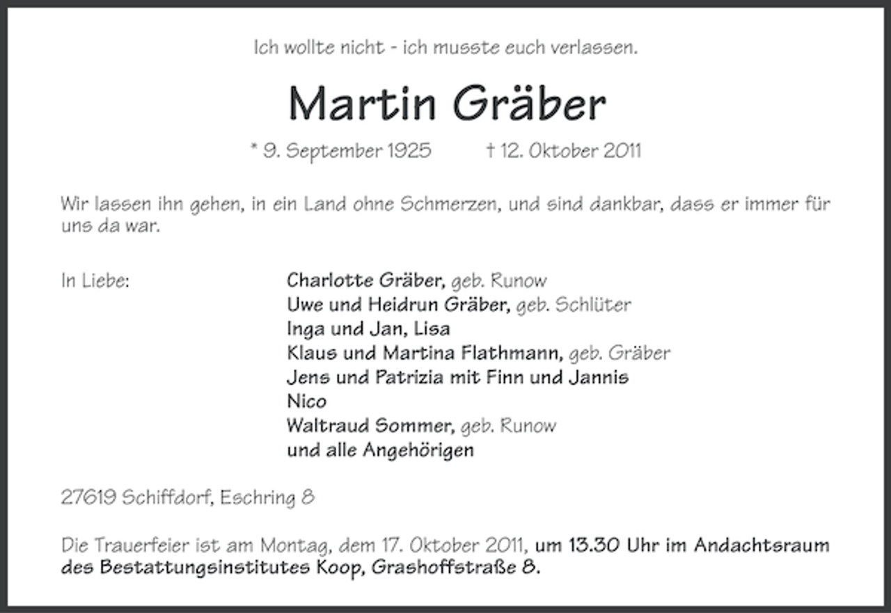 <p>Ich wollte nicht - ich musste euch verlassen.</p><p>Martin Gräber<br />* 9. September 1925</p><p>† 12. Oktober 2011</p><p>Wir lassen ihn gehen, in ein Land ohne Schmerzen, und sind dankbar, dass er immer für<br />uns da war.<br />In Liebe:</p><p>Charlotte Gräber, geb. Runow<br />Uwe und Heidrun Gräber, geb. Schlüter<br />Inga und Jan, Lisa<br />Klaus und Martina Flathmann, geb. Gräber<br />Jens und Patrizia mit Finn und Jannis<br />Nico<br />Waltraud Sommer, geb. Runow<br />und alle Angehörigen</p><p>27619 Schiffdorf, Eschring 8<br />Die Trauerfeier ist am Montag, dem 17. Oktober 2011, um 13.30 Uhr im Andachtsraum<br />des Bestattungsinstitutes Koop, Grashoffstraße 8.</p>