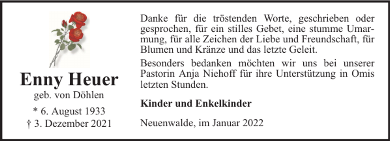 <p>Enny Heuer<br />geb. von Döhlen</p><p>* 6. August 1933<br />† 3. Dezember 2021</p><p>Danke für die tröstenden Worte, geschrieben oder<br />gesprochen, für ein stilles Gebet, eine stumme Umarmung, für alle Zeichen der Liebe und Freundschaft, für<br />Blumen und Kränze und das letzte Geleit.<br />Besonders bedanken möchten wir uns bei unserer<br />Pastorin Anja Niehoff für ihre Unterstützung in Omis<br />letzten Stunden.<br />Kinder und Enkelkinder<br />Neuenwalde, im Januar 2022</p>
