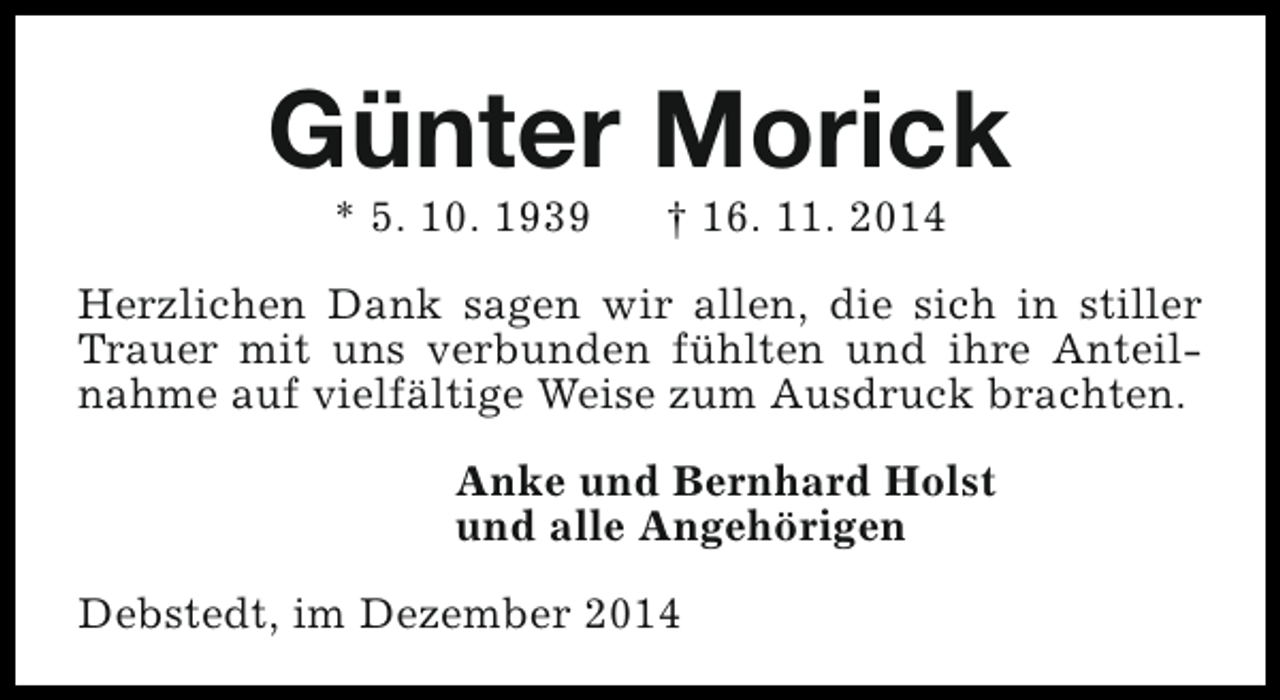 <p>Günter Morick<br />* 5. 10. 1939</p><p>† 16. 11. 2014</p><p>Herzlichen Dank sagen wir allen, die sich in stiller<br />Trauer mit uns verbunden fühlten und ihre Anteilnahme auf vielfältige Weise zum Ausdruck brachten.<br />Anke und Bernhard Holst<br />und alle Angehörigen<br />Debstedt, im Dezember 2014</p>
