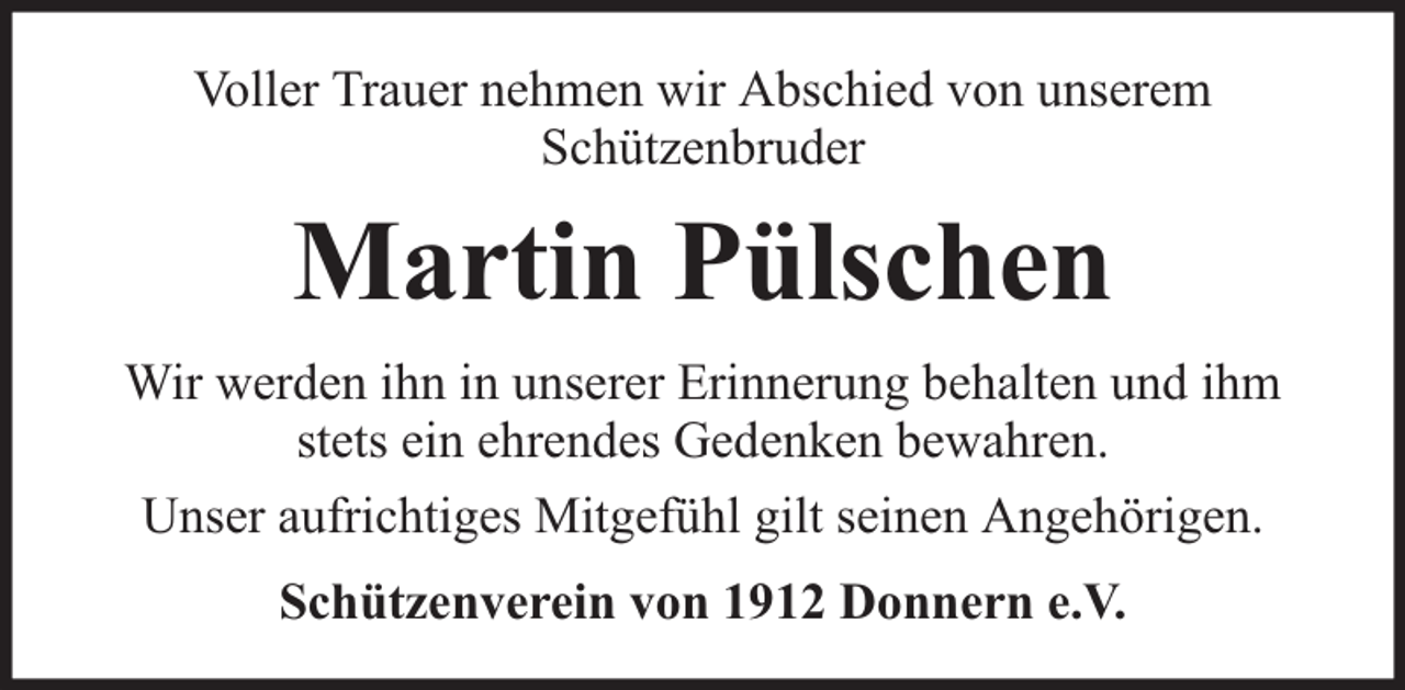 <p>Voller Trauer nehmen wir Abschied von unserem<br />Schützenbruder</p><p>Martin Pülschen<br />Wir werden ihn in unserer Erinnerung behalten und ihm<br />stets ein ehrendes Gedenken bewahren.<br />Unser aufrichtiges Mitgefühl gilt seinen Angehörigen.<br />Schützenverein von 1912 Donnern e.V.</p>