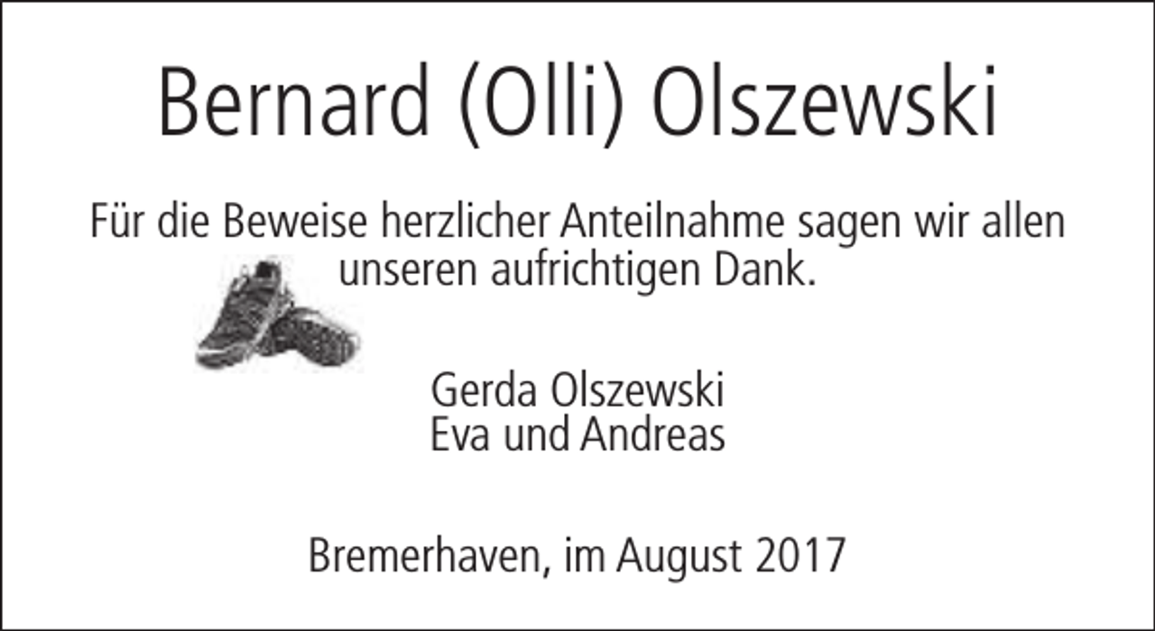 <p>Bernard (Olli) Olszewski<br />Für die Beweise herzlicher Anteilnahme sagen wir allen<br />unseren aufrichtigen Dank.<br />Gerda Olszewski<br />Eva und Andreas<br />Bremerhaven, im August 2017</p>