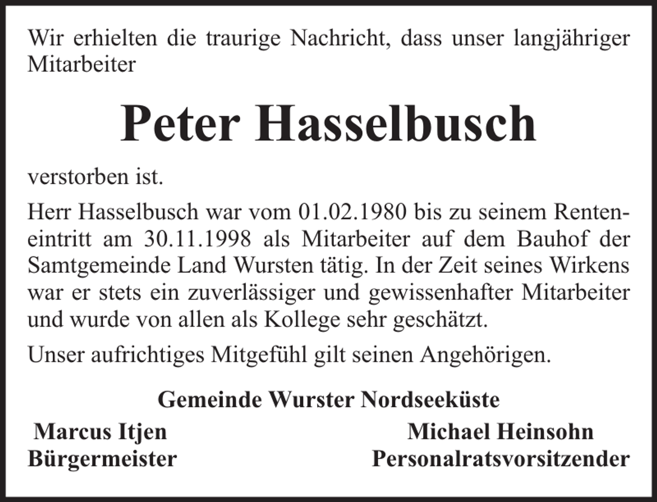 <p>Wir erhielten die traurige Nachricht, dass unser langjähriger<br />Mitarbeiter</p><p>Peter Hasselbusch<br />verstorben ist.<br />Herr Hasselbusch war vom 01.02.1980 bis zu seinem Renteneintritt am 30.11.1998 als Mitarbeiter auf dem Bauhof der<br />Samtgemeinde Land Wursten tätig. In der Zeit seines Wirkens<br />war er stets ein zuverlässiger und gewissenhafter Mitarbeiter<br />und wurde von allen als Kollege sehr geschätzt.<br />Unser aufrichtiges Mitgefühl gilt seinen Angehörigen.<br />Gemeinde Wurster Nordseeküste<br />Marcus Itjen<br />Michael Heinsohn<br />Bürgermeister<br />Personalratsvorsitzender</p>