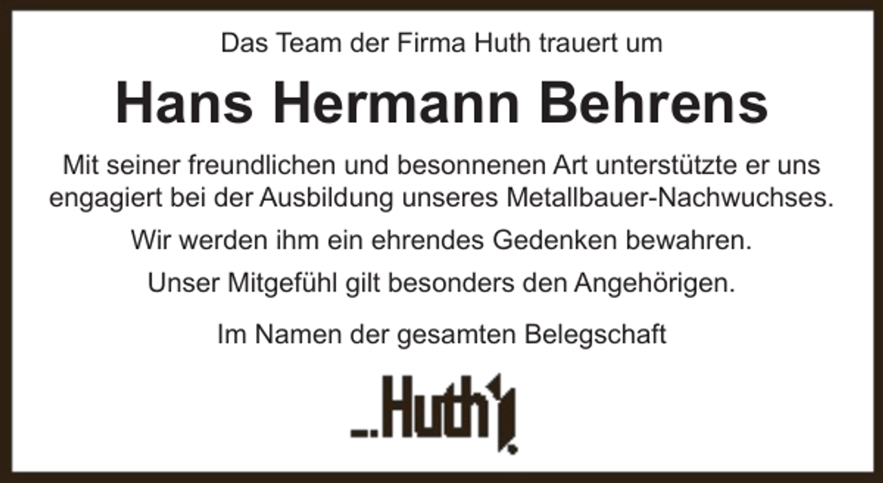 <p>Das Team der Firma Huth trauert um</p><p>Hans Hermann Behrens<br />Mit seiner freundlichen und besonnenen Art unterstützte er uns<br />engagiert bei der Ausbildung unseres Metallbauer-Nachwuchses.<br />Wir werden ihm ein ehrendes Gedenken bewahren.<br />Unser Mitgefühl gilt besonders den Angehörigen.<br />Im Namen der gesamten Belegschaft</p>