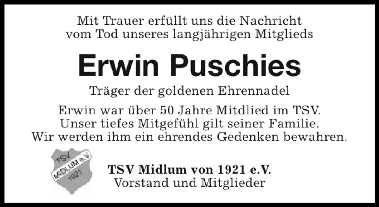 <p>Mit Trauer erfüllt uns die Nachricht<br />vom Tod unseres langjährigen Mitglieds</p><p>Erwin Puschies</p><p>Träger der goldenen Ehrennadel<br />Erwin war über 50 Jahre Mitdlied im TSV.<br />Unser tiefes Mitgefühl gilt seiner Familie.<br />Wir werden ihm ein ehrendes Gedenken bewahren.<br />TSV Midlum von 1921 e.V.<br />Vorstand und Mitglieder</p>