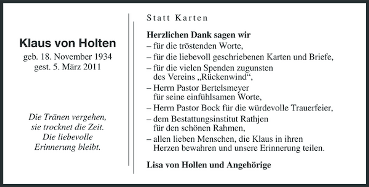 <p>Statt Karten</p><p>Klaus von Holten<br />geb. 18. November 1934 gest. 5. März 2011</p><p>Die Tränen vergehen, sie trocknet die Zeit. Die liebevolle Erinnerung bleibt.</p><p>Herzlichen Dank sagen wir – für die tröstenden Worte, – für die liebevoll geschriebenen Karten und Briefe, – für die vielen Spenden zugunsten des Vereins „Rückenwind“, – Herrn Pastor Bertelsmeyer für seine einfühlsamen Worte, – Herrn Pastor Bock für die würdevolle Trauerfeier, – dem Bestattungsinstitut Rathjen für den schönen Rahmen, – allen lieben Menschen, die Klaus in ihren Herzen bewahren und unsere Erinnerung teilen. Lisa von Hollen und Angehörige</p>