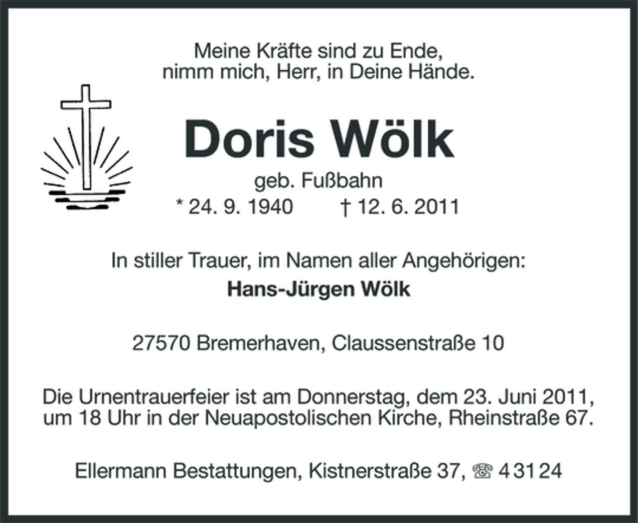 <p>Meine Kräfte sind zu Ende, nimm mich, Herr, in Deine Hände.</p><p>Doris Wölk<br />geb. Fußbahn * 24. 9. 1940 † 12. 6. 2011 In stiller Trauer, im Namen aller Angehörigen: Hans-Jürgen Wölk 27570 Bremerhaven, Claussenstraße 10 Die Urnentrauerfeier ist am Donnerstag, dem 23. Juni 2011, um 18 Uhr in der Neuapostolischen Kirche, Rheinstraße 67. Ellermann Bestattungen, Kistnerstraße 37, 4 31 24</p>