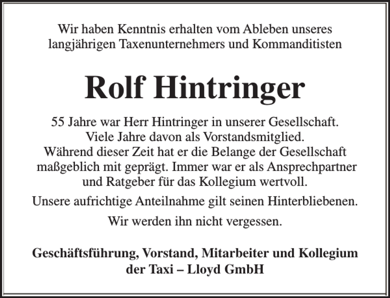 <p>Wir haben Kenntnis erhalten vom Ableben unseres<br />langjährigen Taxenunternehmers und Kommanditisten</p><p>Rolf Hintringer<br />55 Jahre war Herr Hintringer in unserer Gesellschaft.<br />Viele Jahre davon als Vorstandsmitglied.<br />Während dieser Zeit hat er die Belange der Gesellschaft<br />maßgeblich mit geprägt. Immer war er als Ansprechpartner<br />und Ratgeber für das Kollegium wertvoll.<br />Unsere aufrichtige Anteilnahme gilt seinen Hinterbliebenen.<br />Wir werden ihn nicht vergessen.<br />Geschäftsführung, Vorstand, Mitarbeiter und Kollegium<br />der Taxi – Lloyd GmbH</p>