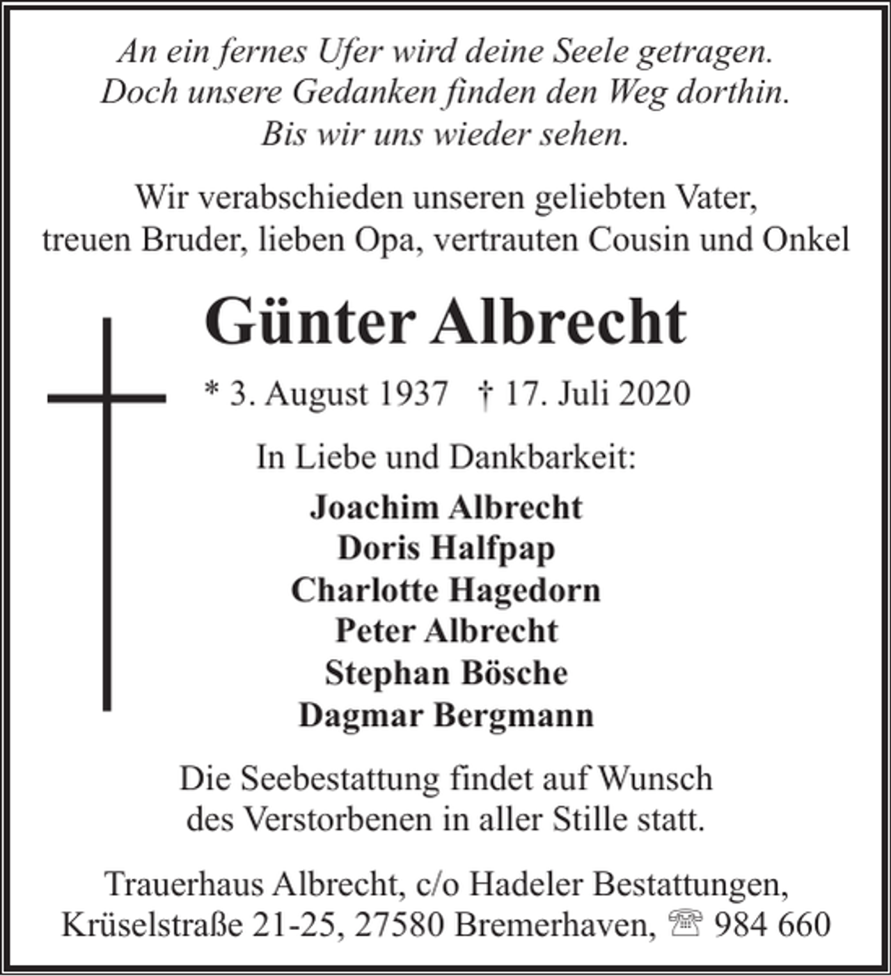 <p>An ein fernes Ufer wird deine Seele getragen.<br />Doch unsere Gedanken finden den Weg dorthin.<br />Bis wir uns wieder sehen.<br />Wir verabschieden unseren geliebten Vater,<br />treuen Bruder, lieben Opa, vertrauten Cousin und Onkel</p><p>Günter Albrecht<br />* 3. August 1937 † 17. Juli 2020<br />In Liebe und Dankbarkeit:<br />Joachim Albrecht<br />Doris Halfpap<br />Charlotte Hagedorn<br />Peter Albrecht<br />Stephan Bösche<br />Dagmar Bergmann<br />Die Seebestattung findet auf Wunsch<br />des Verstorbenen in aller Stille statt.<br />Trauerhaus Albrecht, c/o Hadeler Bestattungen,<br />Krüselstraße 21-25, 27580 Bremerhaven, ' 984 660</p>