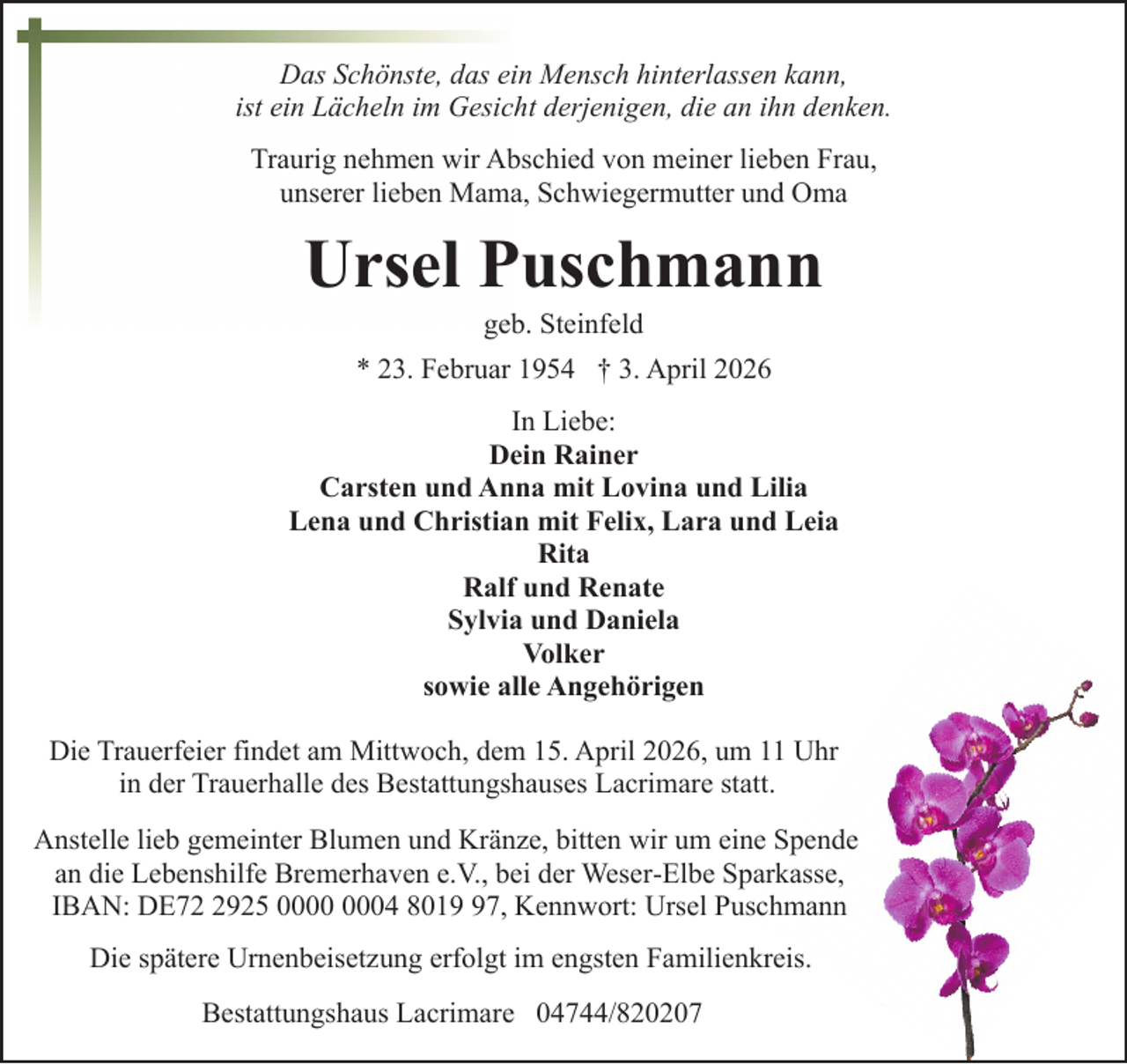 <p>Das Schönste, das ein Mensch hinterlassen kann,<br />ist ein Lächeln im Gesicht derjenigen, die an ihn denken.<br />Traurig nehmen wir Abschied von meiner lieben Frau,<br />unserer lieben Mama, Schwiegermutter und Oma</p><p>Ursel Puschmann<br />geb. Steinfeld</p><p>* 23. Februar 1954 † 3. April 2026<br />In Liebe:<br />Dein Rainer<br />Carsten und Anna mit Lovina und Lilia<br />Lena und Christian mit Felix, Lara und Leia<br />Rita<br />Ralf und Renate<br />Sylvia und Daniela<br />Volker<br />sowie alle Angehörigen<br />Die Trauerfeier findet am Mittwoch, dem 15. April 2026, um 11 Uhr<br />in der Trauerhalle des Bestattungshauses Lacrimare statt.<br />Anstelle lieb gemeinter Blumen und Kränze, bitten wir um eine Spende<br />an die Lebenshilfe Bremerhaven e.V., bei der Weser-Elbe Sparkasse,<br />IBAN: DE7925 04 8017, Kennwort: Ursel Puschmann<br />Die spätere Urnenbeisetzung erfolgt im engsten Familienkreis.<br />Bestattungshaus Lacrimare 04744/820207</p>