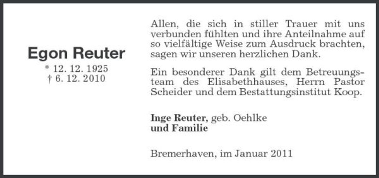 <p>Egon Reuter<br />* 12. 12. 1925 † 6. 12. 2010</p><p>Allen, die sich in stiller Trauer mit uns verbunden fühlten und ihre Anteilnahme auf so vielfältige Weise zum Ausdruck brachten, sagen wir unseren herzlichen Dank. Ein besonderer Dank gilt dem Betreuungsteam des Elisabethhauses, Herrn Pastor Scheider und dem Bestattungsinstitut Koop. Inge Reuter, geb. Oehlke und Familie Bremerhaven, im Januar 2011</p>
