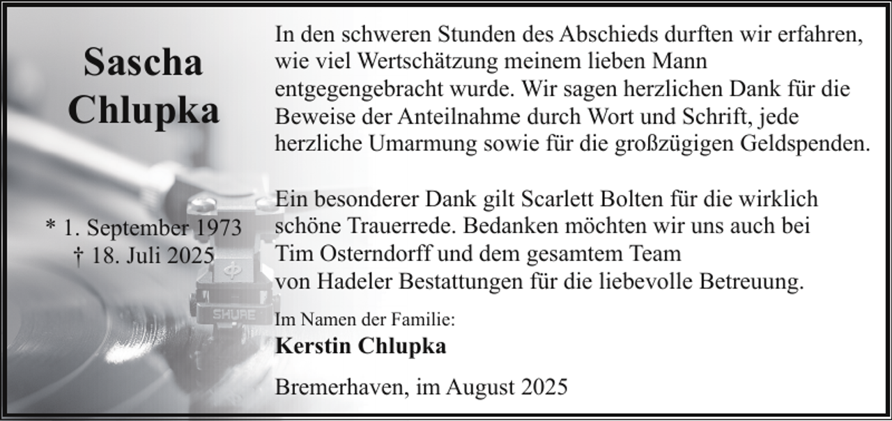 <p>Sascha<br />Chlupka<br />* 1. September 1973<br />† 18. Juli 2025</p><p>In den schweren Stunden des Abschieds durften wir erfahren,<br />wie viel Wertschätzung meinem lieben Mann<br />entgegengebracht wurde. Wir sagen herzlichen Dank für die<br />Beweise der Anteilnahme durch Wort und Schrift, jede<br />herzliche Umarmung sowie für die großzügigen Geldspenden.<br />Ein besonderer Dank gilt Scarlett Bolten für die wirklich<br />schöne Trauerrede. Bedanken möchten wir uns auch bei<br />Tim Osterndorff und dem gesamtem Team<br />von Hadeler Bestattungen für die liebevolle Betreuung.<br />Im Namen der Familie:</p><p>Kerstin Chlupka</p><p>Bremerhaven, im August 2025</p>