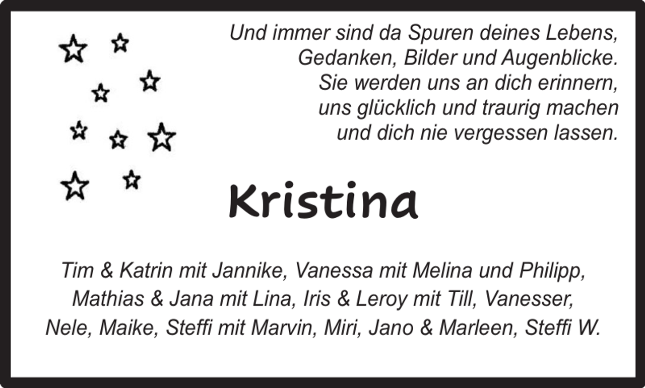 <p>Und immer sind da Spuren deines Lebens,<br />Gedanken, Bilder und Augenblicke.<br />Sie werden uns an dich erinnern,<br />uns glücklich und traurig machen<br />und dich nie vergessen lassen.</p><p>Kristina<br />Tim &amp; Katrin mit Jannike, Vanessa mit Melina und Philipp,<br />Mathias &amp; Jana mit Lina, Iris &amp; Leroy mit Till, Vanesser,<br />Nele, Maike, Steffi mit Marvin, Miri, Jano &amp; Marleen, Steffi W.</p>