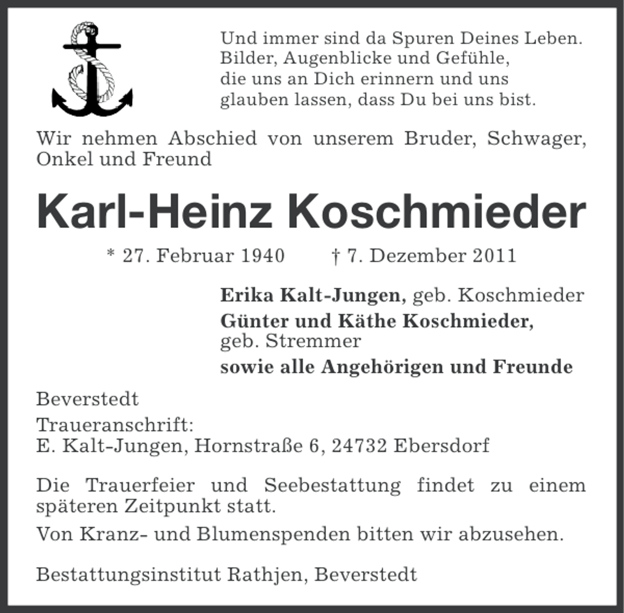 <p>Und immer sind da Spuren Deines Leben.<br />Bilder, Augenblicke und Gefühle,<br />die uns an Dich erinnern und uns<br />glauben lassen, dass Du bei uns bist.</p><p>Wir nehmen Abschied von unserem Bruder, Schwager,<br />Onkel und Freund</p><p>Karl-Heinz Koschmieder<br />* 27. Februar 1940</p><p>† 7. Dezember 2011</p><p>Erika Kalt-Jungen, geb. Koschmieder<br />Günter und Käthe Koschmieder,<br />geb. Stremmer<br />sowie alle Angehörigen und Freunde<br />Beverstedt<br />Traueranschrift:<br />E. Kalt-Jungen, Hornstraße 6, 24732 Ebersdorf<br />Die Trauerfeier und Seebestattung findet zu einem<br />späteren Zeitpunkt statt.<br />Von Kranz- und Blumenspenden bitten wir abzusehen.<br />Bestattungsinstitut Rathjen, Beverstedt</p>
