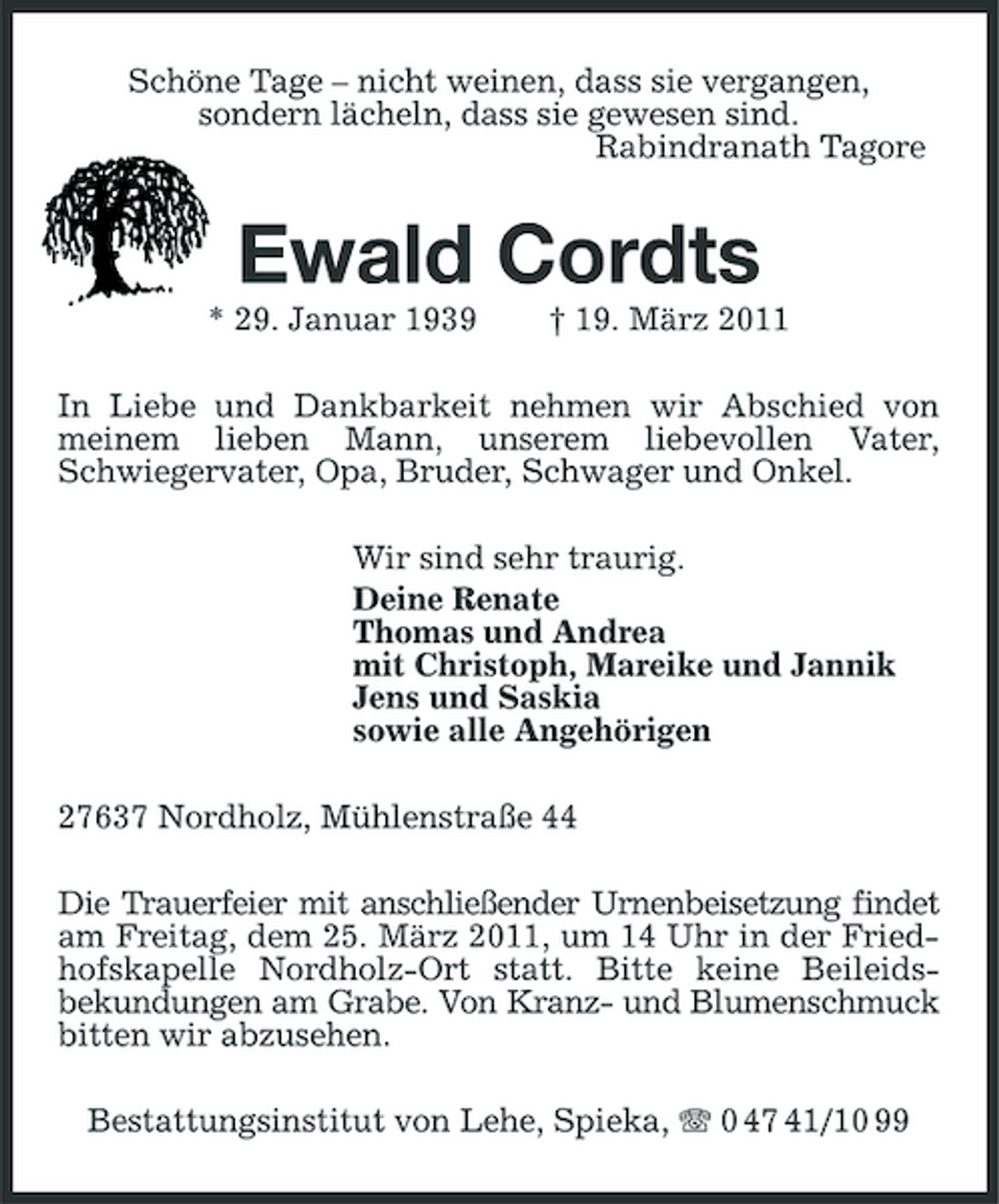 <p>Schöne Tage – nicht weinen, dass sie vergangen,<br />sondern lächeln, dass sie gewesen sind.<br />Rabindranath Tagore<br />Ewald Cordts<br />* 29. Januar 1939 † 19. März 2011<br />In Liebe und Dankbarkeit nehmen wir Abschied von meinem lieben Mann, unserem liebevollen Vater, Schwiegervater, Opa, Bruder, Schwager und Onkel.<br />Wir sind sehr traurig.<br />Deine Renate<br />Thomas und Andrea<br />mit Christoph, Mareike und Jannik<br />Jens und Saskia<br />sowie alle Angehörigen<br />27637 Nordholz, Mühlenstraße 44<br />Die Trauerfeier mit anschließender Urnenbeisetzung findet am Freitag, dem 25. März 2011, um 14 Uhr in der Friedhofskapelle Nordholz-Ort statt. Bitte keine Beileids-<br />bekundungen am Grabe. Von Kranz- und Blumenschmuck bitten wir abzusehen.<br />Bestattungsinstitut von Lehe, Spieka, T 0 47 41/10 99</p>