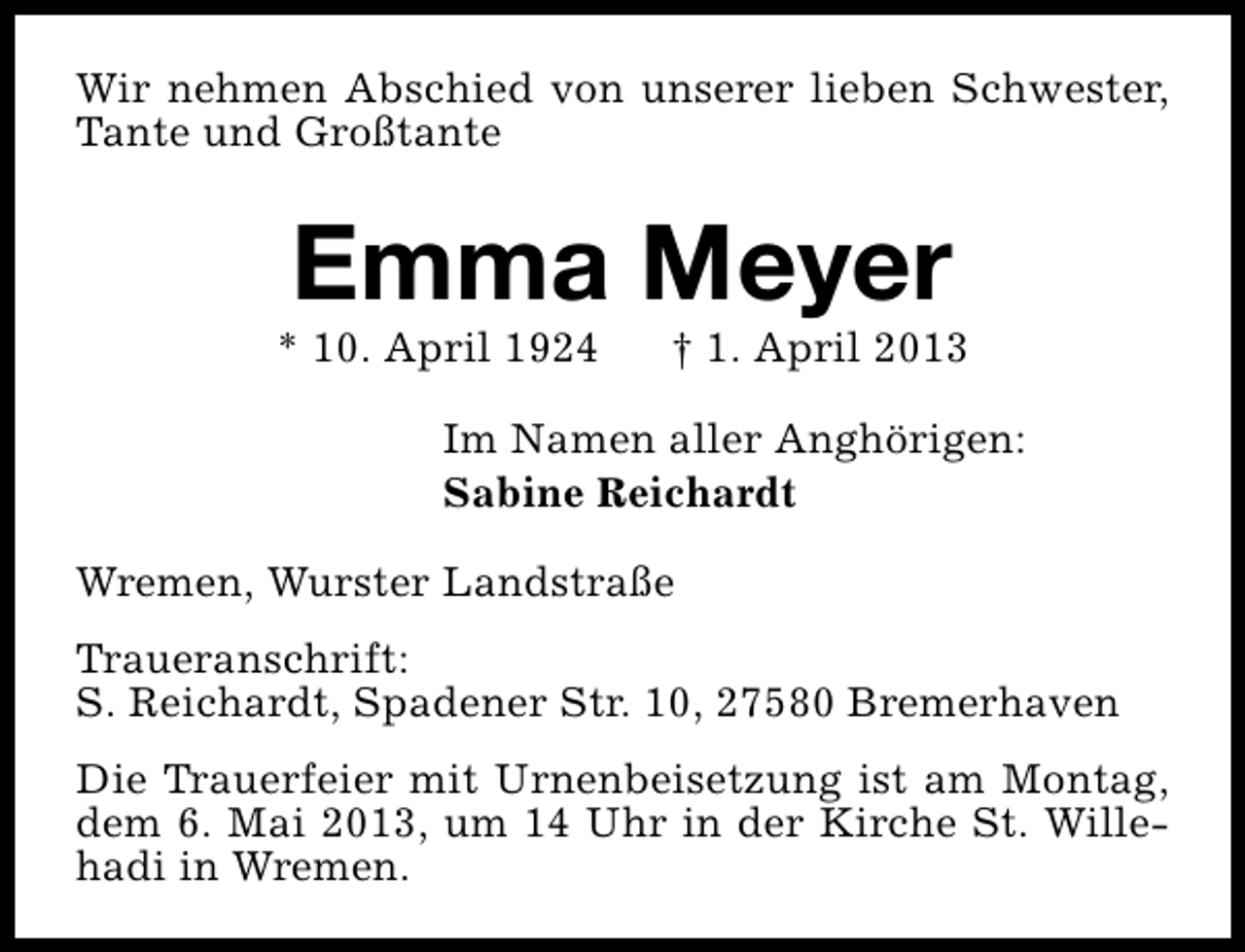 <p>Wir nehmen Abschied von unserer lieben Schwester,<br />Tante und Großtante</p><p>Emma Meyer</p><p>* 10. April 1924</p><p>† 1. April 2013</p><p>Im Namen aller Anghörigen:<br />Sabine Reichardt<br />Wremen, Wurster Landstraße<br />Traueranschrift:<br />S. Reichardt, Spadener Str. 10, 27580 Bremerhaven<br />Die Trauerfeier mit Urnenbeisetzung ist am Montag,<br />dem 6. Mai 2013, um 14 Uhr in der Kirche St. Willehadi in Wremen.</p>