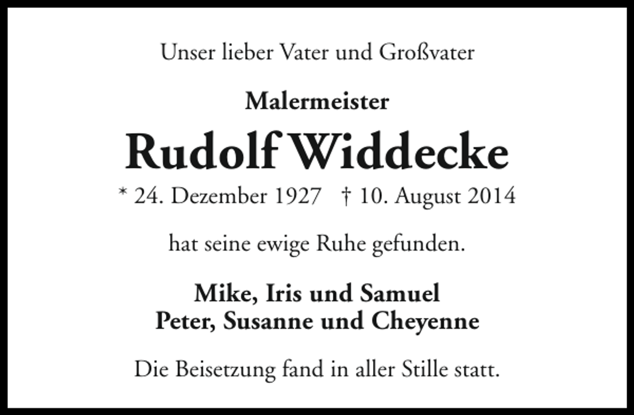 <p>Unser lieber Vater und Großvater</p><p>Malermeister</p><p>Rudolf Widdecke</p><p>* 24. Dezember 1927 † 10. August 2014<br />hat seine ewige Ruhe gefunden.</p><p>Mike, Iris und Samuel<br />Peter, Susanne und Cheyenne<br />Die Beisetzung fand in aller Stille statt.</p>