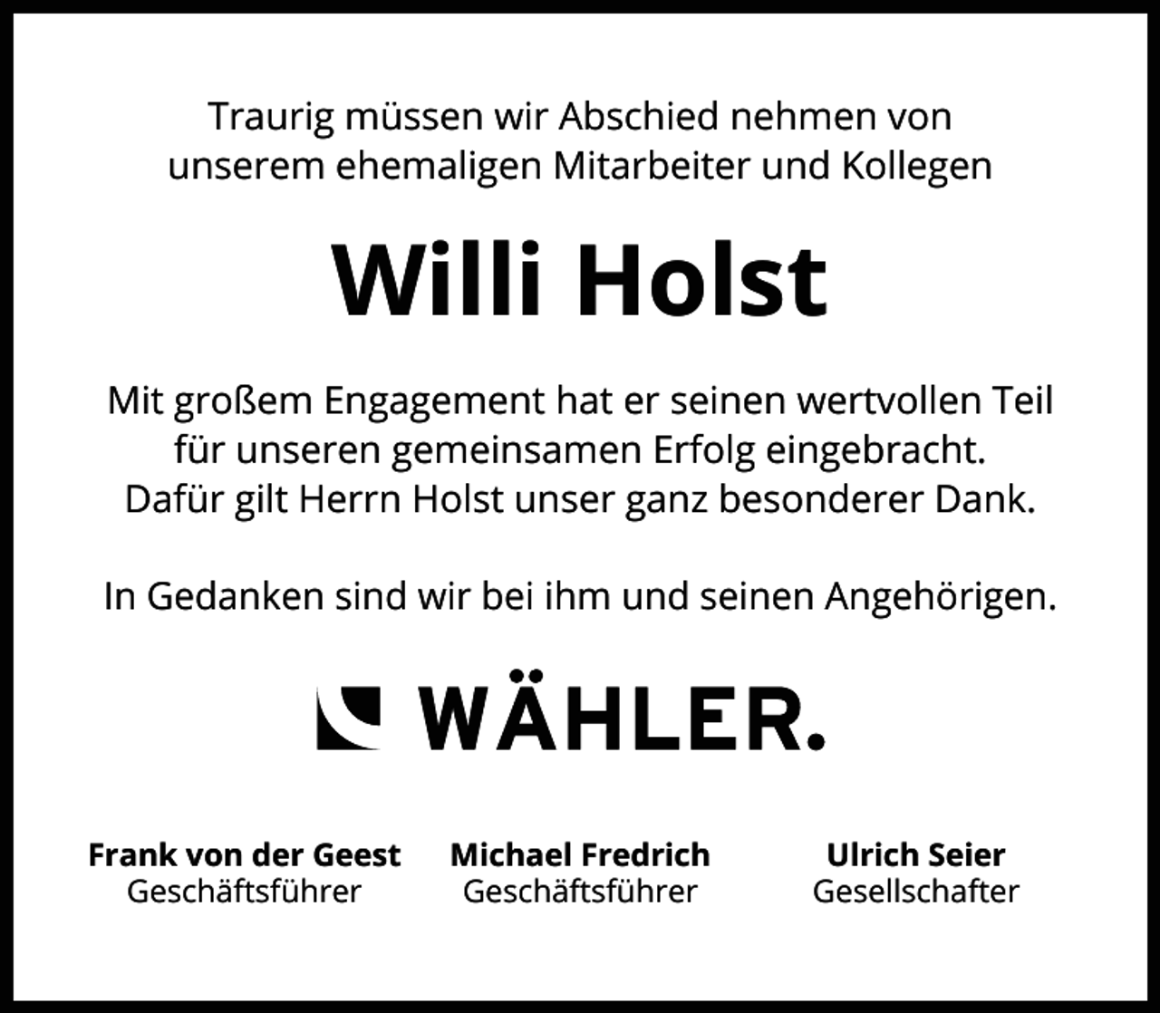 <p>Traurig müssen wir Abschied nehmen von<br />unserem ehemaligen Mitarbeiter und Kollegen</p><p>Willi Holst<br />Mit großem Engagement hat er seinen wertvollen Teil<br />für unseren gemeinsamen Erfolg eingebracht.<br />Dafür gilt Herrn Holst unser ganz besonderer Dank.<br />In Gedanken sind wir bei ihm und seinen Angehörigen.</p><p>Frank von der Geest<br />Geschäftsführer</p><p>Michael Fredrich<br />Geschäftsführer</p><p>Ulrich Seier<br />Gesellschafter</p>