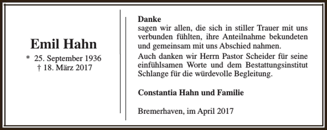 <p>Emil Hahn<br />* 25. September 1936<br />† 18. März 2017</p><p>Danke<br />sagen wir allen, die sich in stiller Trauer mit uns<br />verbunden fühlten, ihre Anteilnahme bekundeten<br />und gemeinsam mit uns Abschied nahmen.<br />Auch danken wir Herrn Pastor Scheider für seine<br />einfühlsamen Worte und dem Bestattungsinstitut<br />Schlange für die würdevolle Begleitung.<br />Constantia Hahn und Familie<br />Bremerhaven, im April 2017</p>