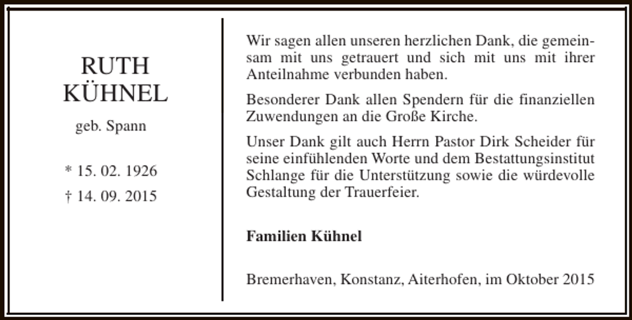 <p>RUTH<br />KÜHNEL<br />geb. Spann<br />* 15. 02. 1926<br />† 14. 09. 2015</p><p>Wir sagen allen unseren herzlichen Dank, die gemeinsam mit uns getrauert und sich mit uns mit ihrer<br />Anteilnahme verbunden haben.<br />Besonderer Dank allen Spendern für die finanziellen<br />Zuwendungen an die Große Kirche.<br />Unser Dank gilt auch Herrn Pastor Dirk Scheider für<br />seine einfühlenden Worte und dem Bestattungsinstitut<br />Schlange für die Unterstützung sowie die würdevolle<br />Gestaltung der Trauerfeier.<br />Familien Kühnel<br />Bremerhaven, Konstanz, Aiterhofen, im Oktober 2015</p>