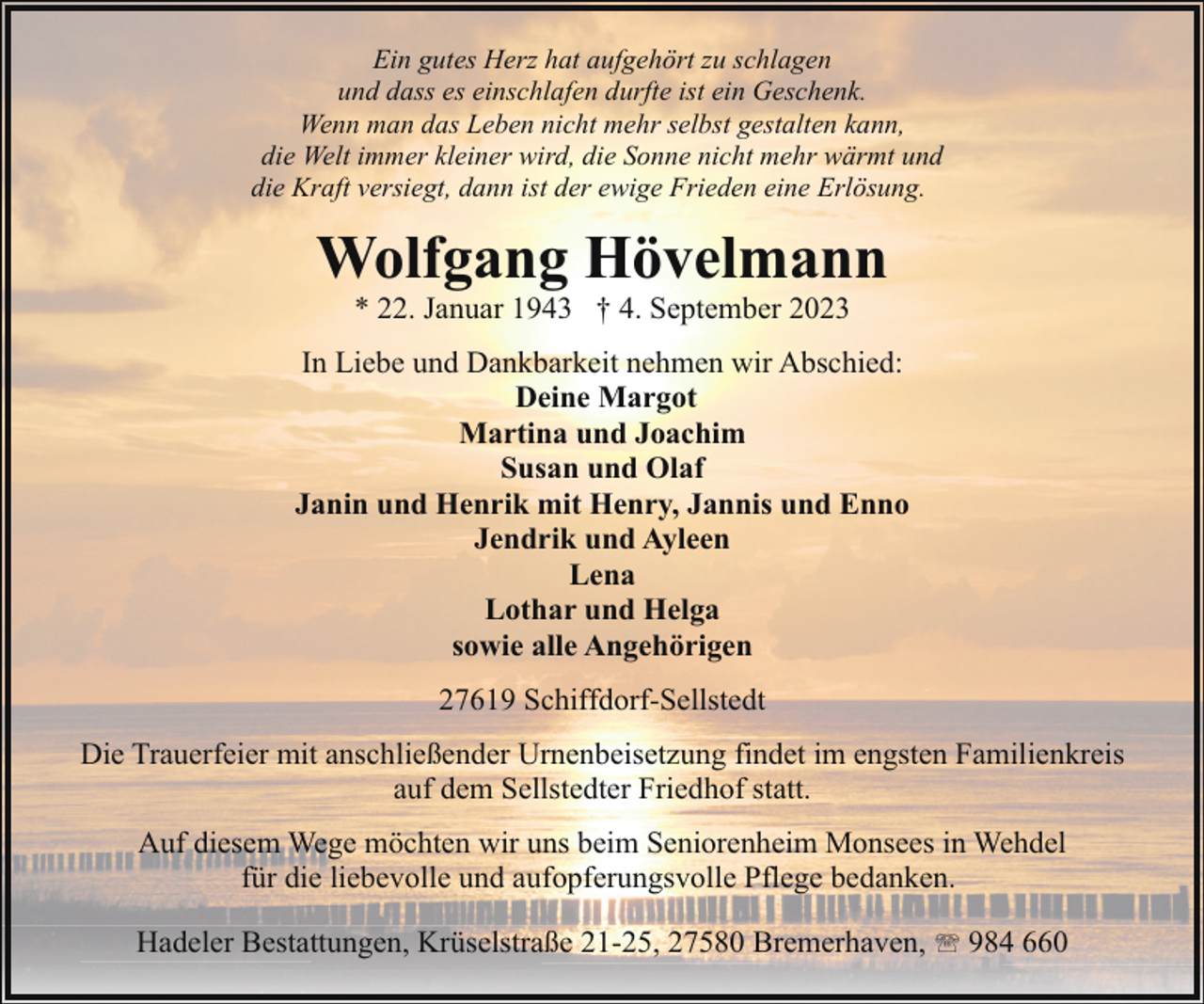 <p>Ein gutes Herz hat aufgehört zu schlagen<br />und dass es einschlafen durfte ist ein Geschenk.<br />Wenn man das Leben nicht mehr selbst gestalten kann,<br />die Welt immer kleiner wird, die Sonne nicht mehr wärmt und<br />die Kraft versiegt, dann ist der ewige Frieden eine Erlösung.</p><p>Wolfgang Hövelmann<br />* 22. Januar 1943 † 4. September 2023</p><p>In Liebe und Dankbarkeit nehmen wir Abschied:<br />Deine Margot<br />Martina und Joachim<br />Susan und Olaf<br />Janin und Henrik mit Henry, Jannis und Enno<br />Jendrik und Ayleen<br />Lena<br />Lothar und Helga<br />sowie alle Angehörigen<br />27619 Schiffdorf-Sellstedt<br />Die Trauerfeier mit anschließender Urnenbeisetzung findet im engsten Familienkreis<br />auf dem Sellstedter Friedhof statt.<br />Auf diesem Wege möchten wir uns beim Seniorenheim Monsees in Wehdel<br />für die liebevolle und aufopferungsvolle Pflege bedanken.<br />Hadeler Bestattungen, Krüselstraße 21-25, 27580 Bremerhaven, ' 984 660</p>
