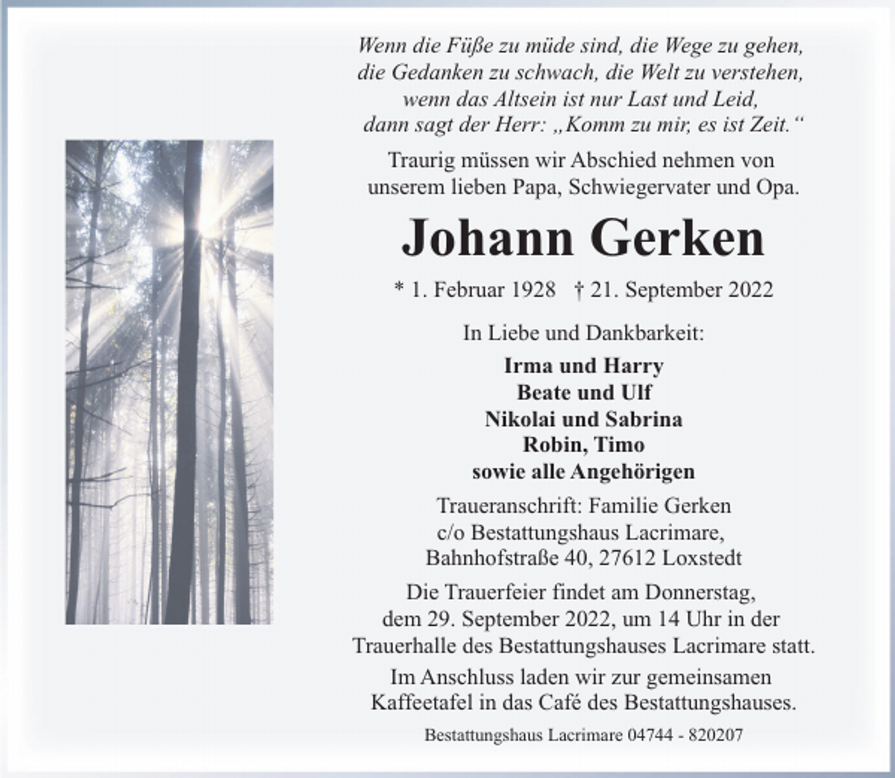 <p>Wenn die Füße zu müde sind, die Wege zu gehen,<br />die Gedanken zu schwach, die Welt zu verstehen,<br />wenn das Altsein ist nur Last und Leid,<br />dann sagt der Herr: „Komm zu mir, es ist Zeit.“<br />Traurig müssen wir Abschied nehmen von<br />unserem lieben Papa, Schwiegervater und Opa.</p><p>Johann Gerken</p><p>* 1. Februar 1928 † 21. September 2022<br />In Liebe und Dankbarkeit:<br />Irma und Harry<br />Beate und Ulf<br />Nikolai und Sabrina<br />Robin, Timo<br />sowie alle Angehörigen<br />Traueranschrift: Familie Gerken<br />c/o Bestattungshaus Lacrimare,<br />Bahnhofstraße 40, 27612 Loxstedt<br />Die Trauerfeier findet am Donnerstag,<br />dem 29. September 2022, um 14 Uhr in der<br />Trauerhalle des Bestattungshauses Lacrimare statt.<br />Im Anschluss laden wir zur gemeinsamen<br />Kaffeetafel in das Café des Bestattungshauses.<br />Bestattungshaus Lacrimare 04744 - 820207</p>