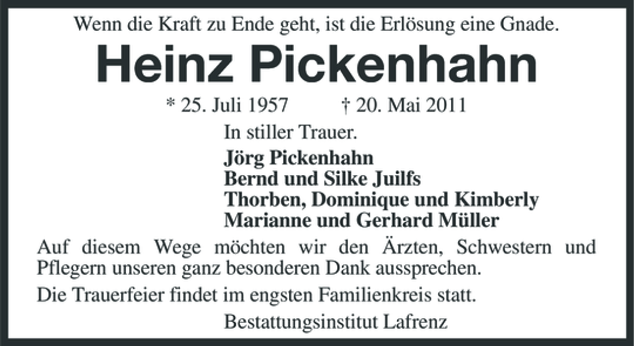 <p>Wenn die Kraft zu Ende geht, ist die Erlösung eine Gnade.</p><p>Heinz Pickenhahn<br />* 25. Juli 1957 † 20. Mai 2011 In stiller Trauer. Jörg Pickenhahn Bernd und Silke Juilfs Thorben, Dominique und Kimberly Marianne und Gerhard Müller Auf diesem Wege möchten wir den Ärzten, Schwestern und Pflegern unseren ganz besonderen Dank aussprechen. Die Trauerfeier findet im engsten Familienkreis statt. Bestattungsinstitut Lafrenz</p>
