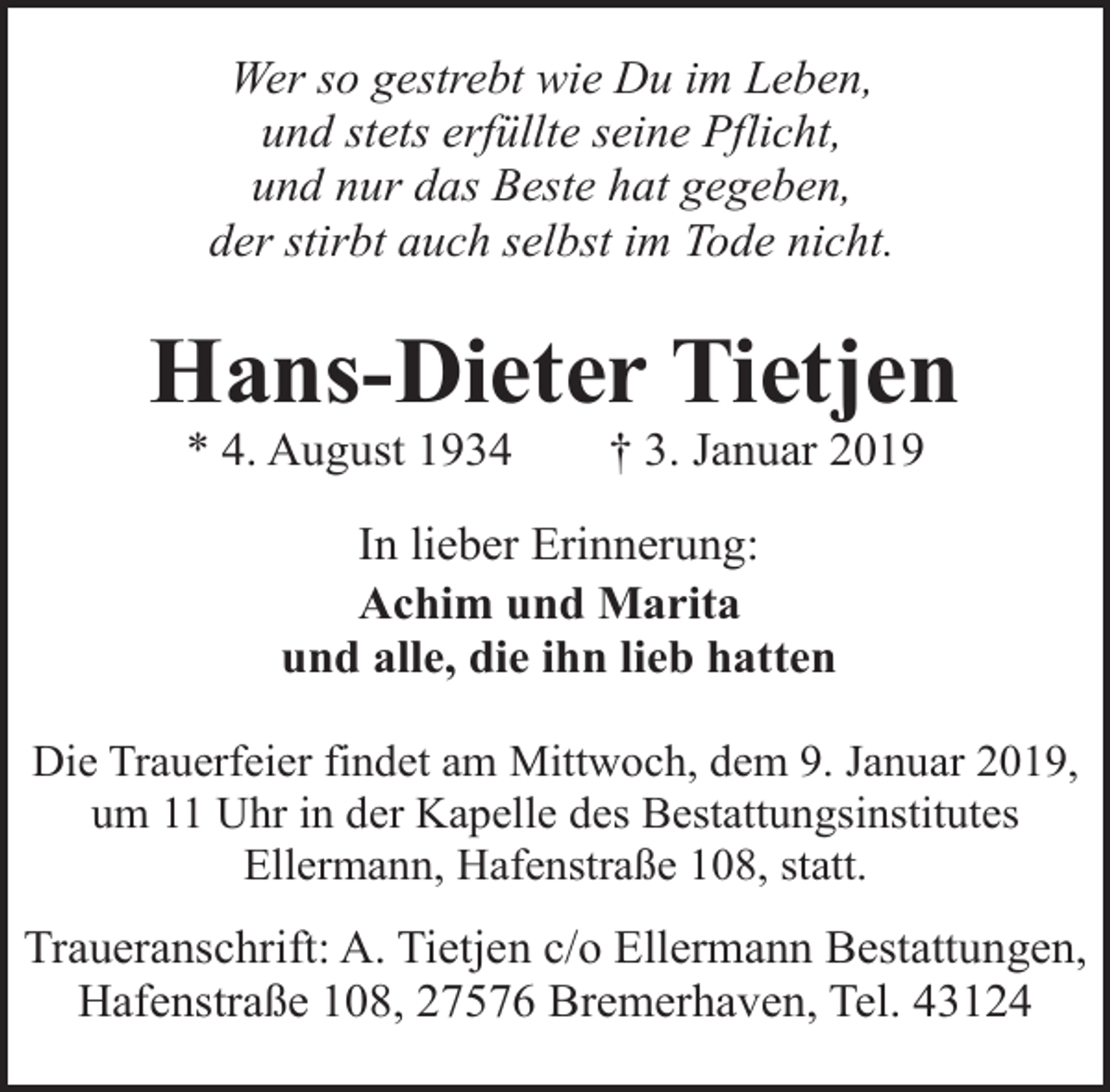 <p>Wer so gestrebt wie Du im Leben,<br />und stets erfüllte seine Pflicht,<br />und nur das Beste hat gegeben,<br />der stirbt auch selbst im Tode nicht.</p><p>Hans-Dieter Tietjen<br />* 4. August 1934</p><p>† 3. Januar 2019</p><p>In lieber Erinnerung:<br />Achim und Marita<br />und alle, die ihn lieb hatten<br />Die Trauerfeier findet am Mittwoch, dem 9. Januar 2019,<br />um 11 Uhr in der Kapelle des Bestattungsinstitutes<br />Ellermann, Hafenstraße 108, statt.</p><p>Traueranschrift: A. Tietjen c/o Ellermann Bestattungen,<br />Hafenstraße 108, 27576 Bremerhaven, Tel. 43124</p>