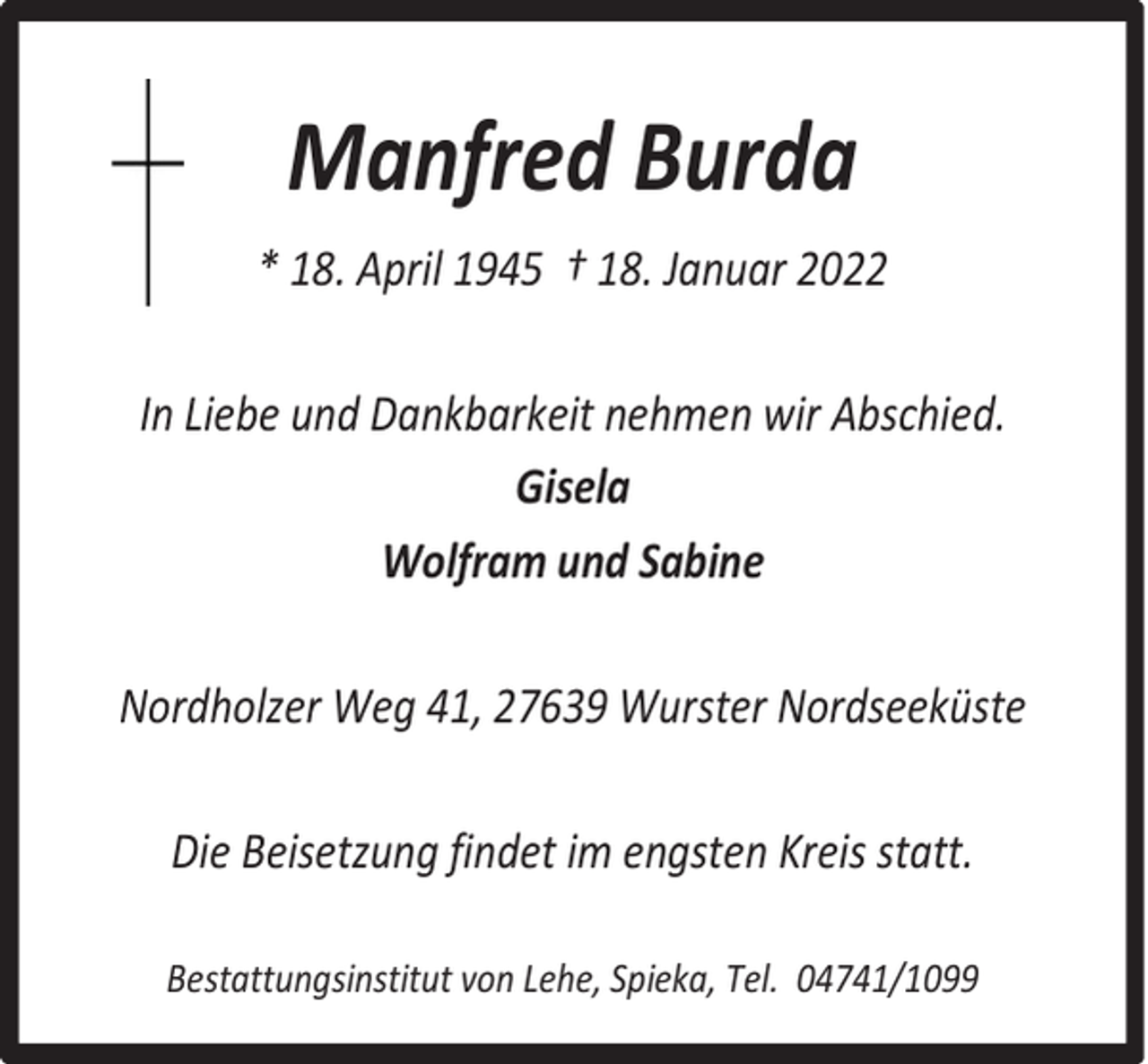 <p>Manfred Burda<br />* 18. April 1945 † 18. Januar 2022<br />In Liebe und Dankbarkeit nehmen wir Abschied.<br />Gisela<br />Wolfram und Sabine<br />Nordholzer Weg 41, 27639 Wurster Nordseeküste<br />Die Beisetzung findet im engsten Kreis statt.<br />Bestattungsinstitut von Lehe, Spieka, Tel. 04741/1099</p>