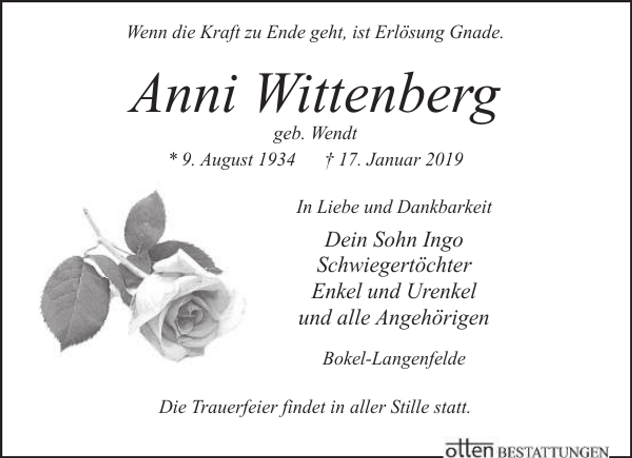 <p>Wenn die Kraft zu Ende geht, ist Erlösung Gnade.</p><p>Anni Wittenberg<br />geb. Wendt<br />* 9. August 1934 † 17. Januar 2019</p><p>In Liebe und Dankbarkeit</p><p>Dein Sohn Ingo<br />Schwiegertöchter<br />Enkel und Urenkel<br />und alle Angehörigen<br />Bokel-Langenfelde<br />Die Trauerfeier findet in aller Stille statt.</p>