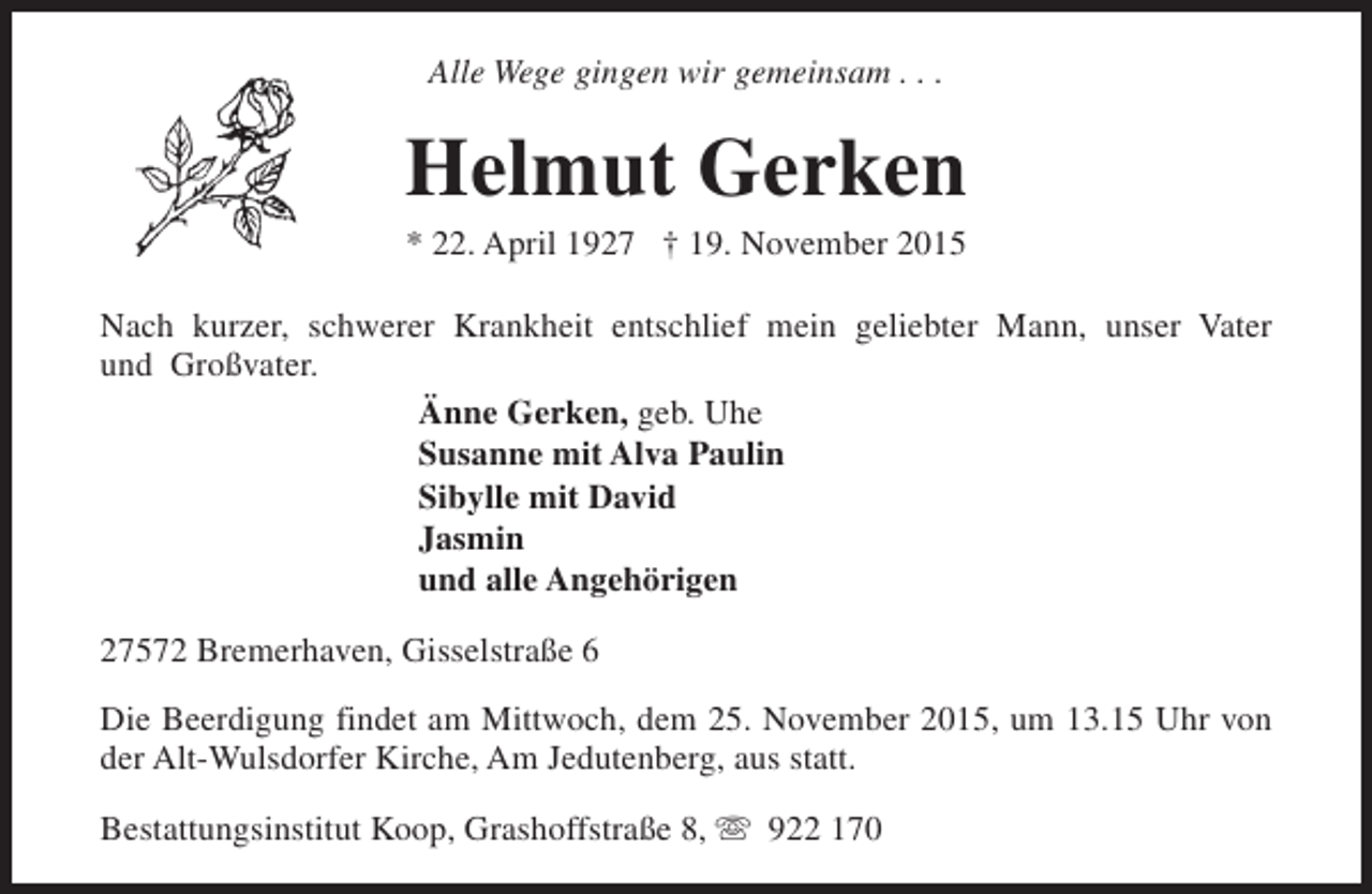 <p>Alle Wege gingen wir gemeinsam . . .</p><p>Helmut Gerken<br />* 22. April 1927 † 19. November 2015</p><p>Nach kurzer, schwerer Krankheit entschlief mein geliebter Mann, unser Vater<br />und Großvater.<br />Änne Gerken, geb. Uhe<br />Susanne mit Alva Paulin<br />Sibylle mit David<br />Jasmin<br />und alle Angehörigen<br />27572 Bremerhaven, Gisselstraße 6<br />Die Beerdigung findet am Mittwoch, dem 25. November 2015, um 13.15 Uhr von<br />der Alt-Wulsdorfer Kirche, Am Jedutenberg, aus statt.<br />Bestattungsinstitut Koop, Grashoffstraße 8, s 922 170</p>