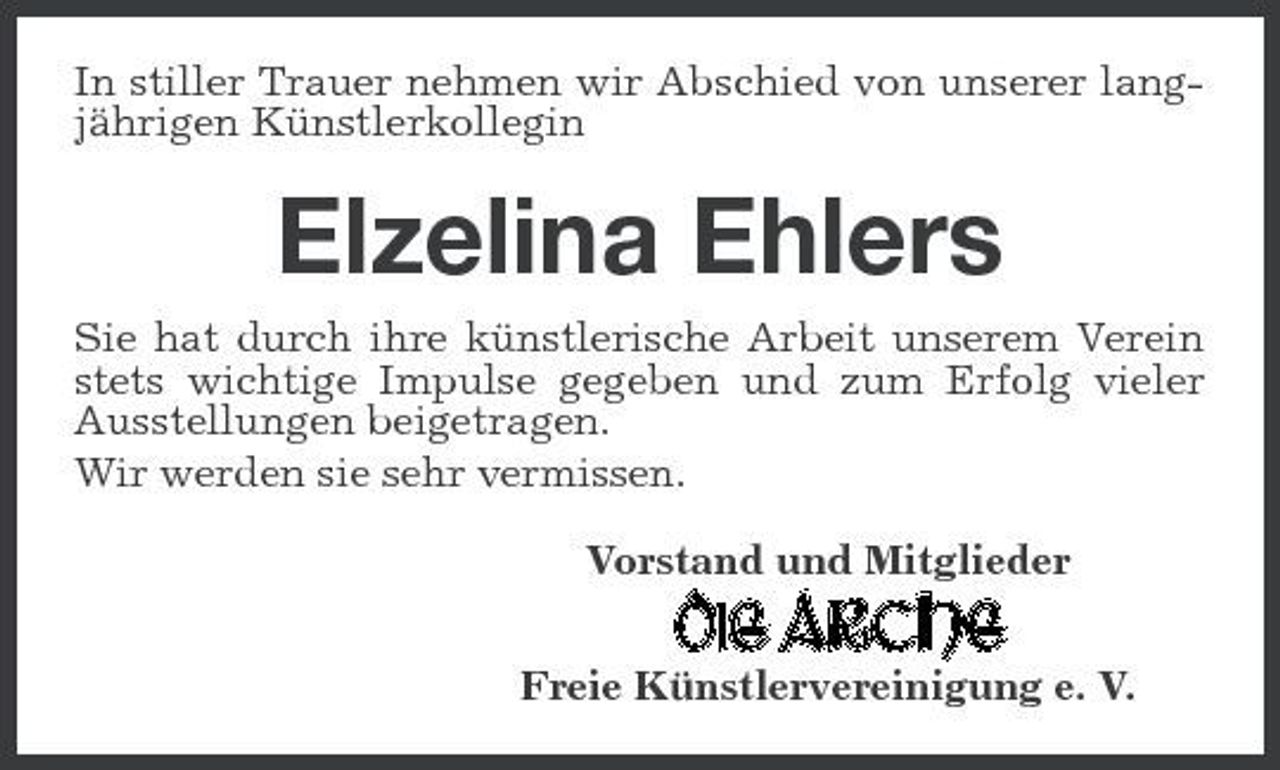 <p>In stiller Trauer nehmen wir Abschied von unserer langjährigen Künstlerkollegin</p><p>Elzelina Ehlers<br />Sie hat durch ihre künstlerische Arbeit unserem Verein stets wichtige Impulse gegeben und zum Erfolg vieler Ausstellungen beigetragen. Wir werden sie sehr vermissen. Vorstand und Mitglieder Freie Künstlervereinigung e. V.</p>