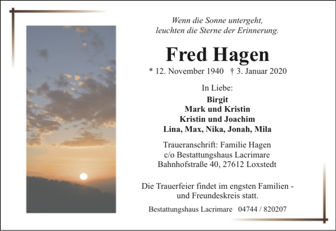 <p>Wenn die Sonne untergeht,<br />leuchten die Sterne der Erinnerung.</p><p>Fred Hagen</p><p>* 12. November 1940 † 3. Januar 2020<br />In Liebe:<br />Birgit<br />Mark und Kristin<br />Kristin und Joachim<br />Lina, Max, Nika, Jonah, Mila<br />Traueranschrift: Familie Hagen<br />c/o Bestattungshaus Lacrimare<br />Bahnhofstraße 40, 27612 Loxstedt<br />Die Trauerfeier findet im engsten Familien und Freundeskreis statt.<br />Bestattungshaus Lacrimare 04744 / 820207</p>