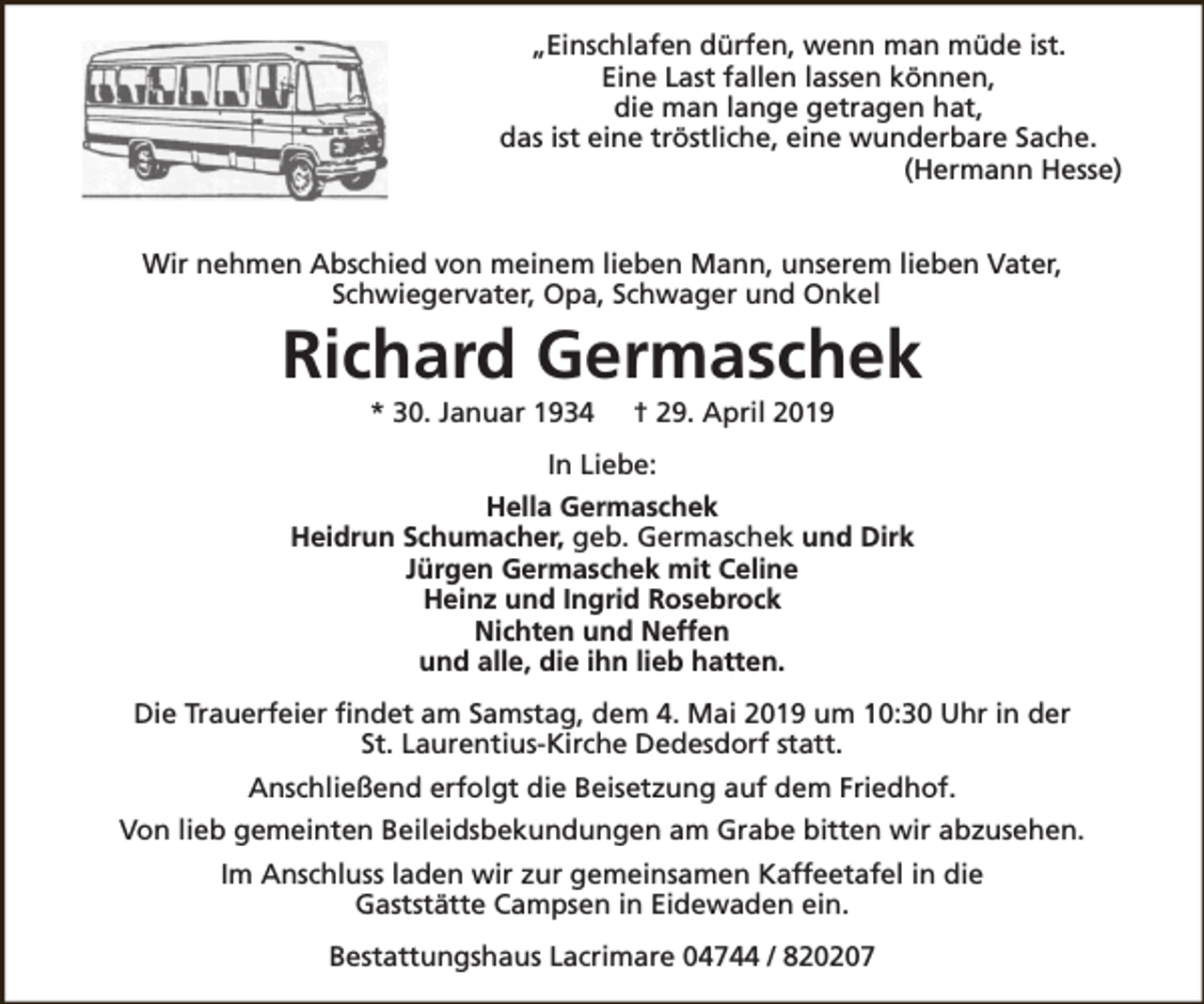 <p>„Einschlafen dürfen, wenn man müde ist.<br />Eine Last fallen lassen können,<br />die man lange getragen hat,<br />das ist eine tröstliche, eine wunderbare Sache.<br />(Hermann Hesse)<br />Wir nehmen Abschied von meinem lieben Mann, unserem lieben Vater,<br />Schwiegervater, Opa, Schwager und Onkel</p><p>Richard Germaschek<br />* 30. Januar 1934</p><p>† 29. April 2019</p><p>In Liebe:<br />Hella Germaschek<br />Heidrun Schumacher, geb. Germaschek und Dirk<br />Jürgen Germaschek mit Celine<br />Heinz und Ingrid Rosebrock<br />Nichten und Neffen<br />und alle, die ihn lieb hatten.<br />Die Trauerfeier findet am Samstag, dem 4. Mai 2019 um 10:30 Uhr in der<br />St. Laurentius-Kirche Dedesdorf statt.<br />Anschließend erfolgt die Beisetzung auf dem Friedhof.<br />Von lieb gemeinten Beileidsbekundungen am Grabe bitten wir abzusehen.<br />Im Anschluss laden wir zur gemeinsamen Kaffeetafel in die<br />Gaststätte Campsen in Eidewaden ein.<br />Bestattungshaus Lacrimare 04744 / 820207</p>