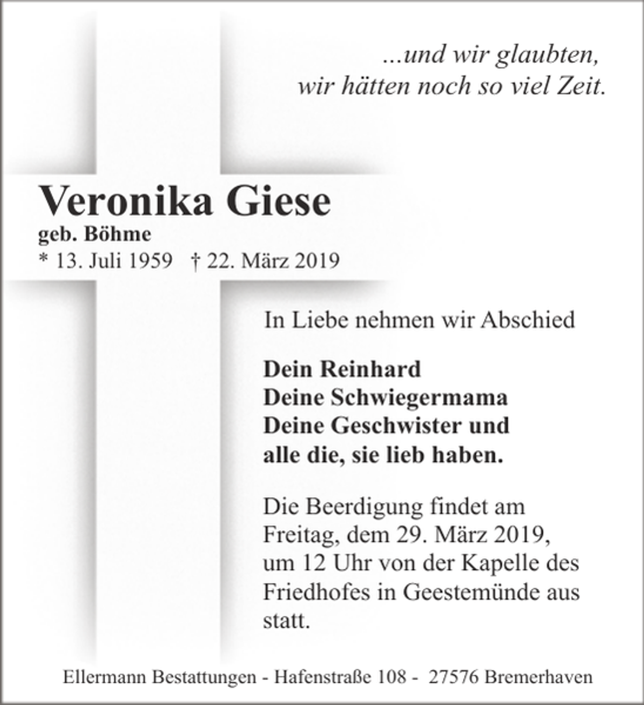 <p>...und wir glaubten,<br />wir hätten noch so viel Zeit.</p><p>Veronika Giese</p><p>geb. Böhme<br />* 13. Juli 1959 † 22. März 2019</p><p>In Liebe nehmen wir Abschied<br />Dein Reinhard<br />Deine Schwiegermama<br />Deine Geschwister und<br />alle die, sie lieb haben.<br />Die Beerdigung findet am<br />Freitag, dem 29. März 2019,<br />um 12 Uhr von der Kapelle des<br />Friedhofes in Geestemünde aus<br />statt.<br />Ellermann Bestattungen - Hafenstraße 108 - 27576 Bremerhaven</p>
