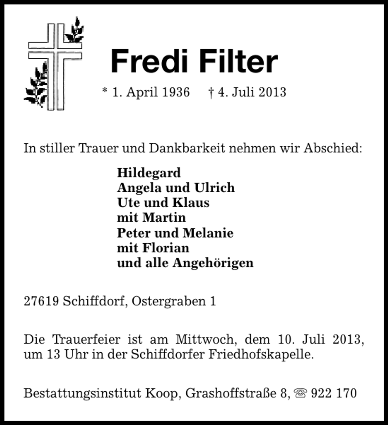<p>Fredi Filter</p><p>* 1. April 1936</p><p>† 4. Juli 2013</p><p>In stiller Trauer und Dankbarkeit nehmen wir Abschied:<br />Hildegard<br />Angela und Ulrich<br />Ute und Klaus<br />mit Martin<br />Peter und Melanie<br />mit Florian<br />und alle Angehörigen<br />27619 Schiffdorf, Ostergraben 1<br />Die Trauerfeier ist am Mittwoch, dem 10. Juli 2013,<br />um 13 Uhr in der Schiffdorfer Friedhofskapelle.<br />Bestattungsinstitut Koop, Grashoffstraße 8, s 922 170</p>