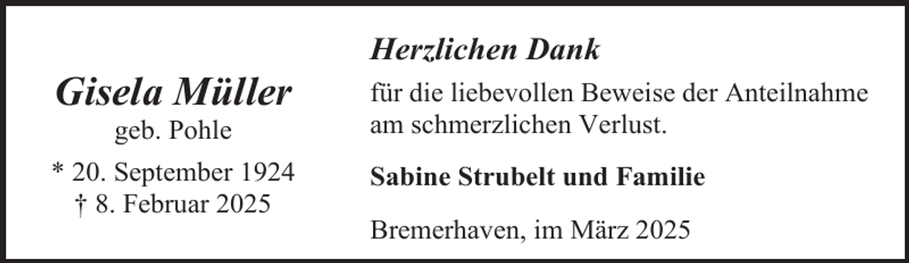 <p>Herzlichen Dank</p><p>Gisela Müller</p><p>für die liebevollen Beweise der Anteilnahme<br />am schmerzlichen Verlust.</p><p>* 20. September 1924<br />† 8. Februar 2025</p><p>Sabine Strubelt und Familie</p><p>geb. Pohle</p><p>Bremerhaven, im März 2025</p>