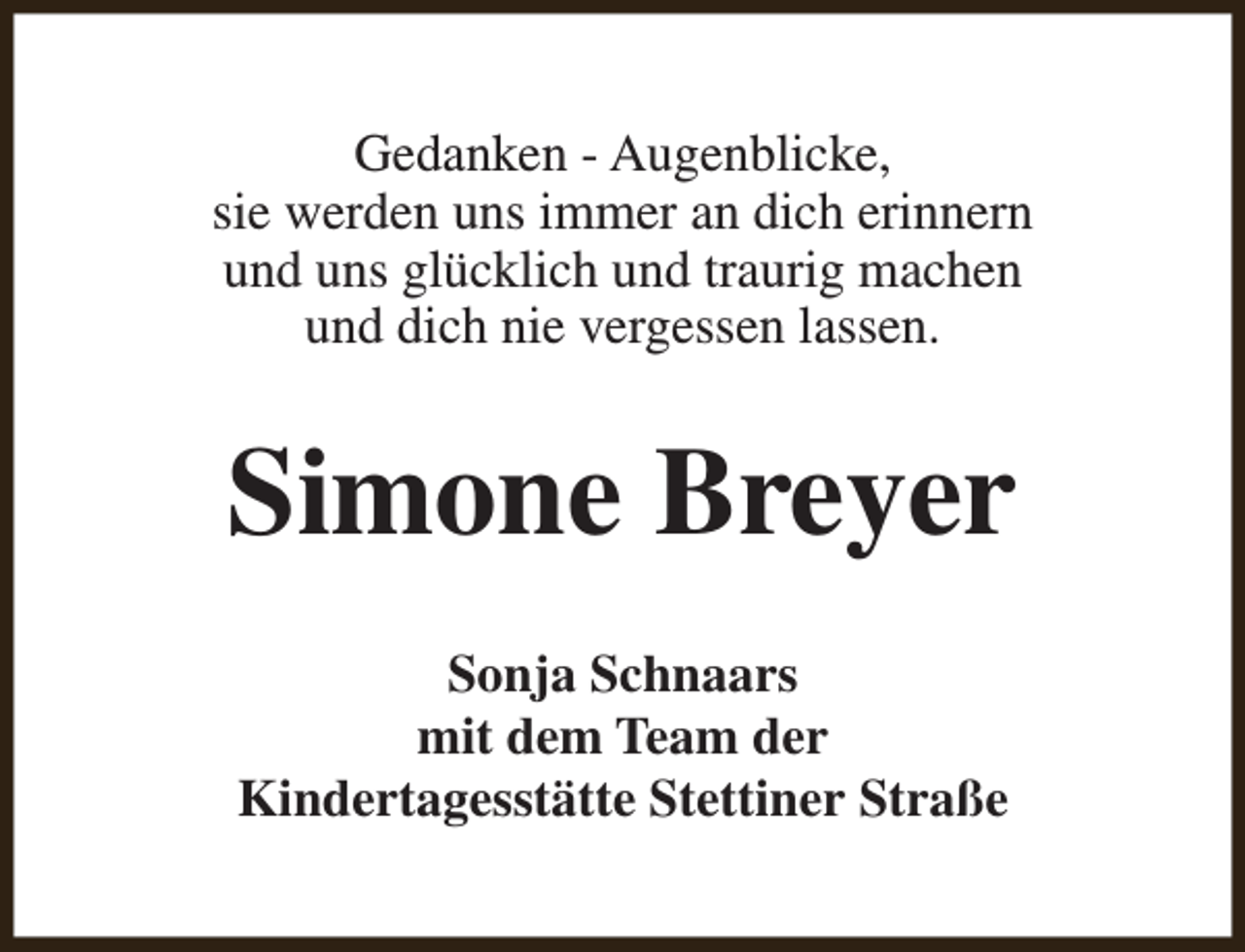 <p>Gedanken - Augenblicke,<br />sie werden uns immer an dich erinnern<br />und uns glücklich und traurig machen<br />und dich nie vergessen lassen.</p><p>Simone Breyer<br />Sonja Schnaars<br />mit dem Team der<br />Kindertagesstätte Stettiner Straße</p>