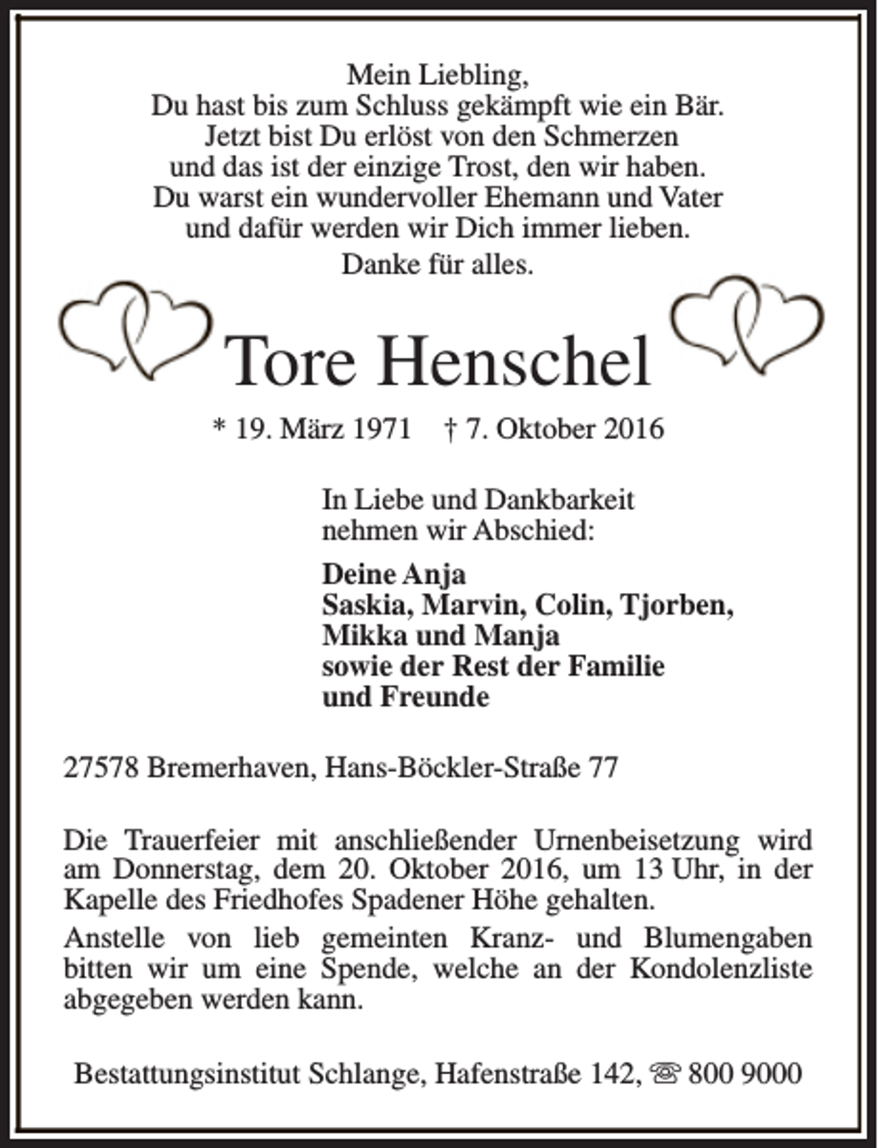 <p>Mein Liebling,<br />Du hast bis zum Schluss gekämpft wie ein Bär.<br />Jetzt bist Du erlöst von den Schmerzen<br />und das ist der einzige Trost, den wir haben.<br />Du warst ein wundervoller Ehemann und Vater<br />und dafür werden wir Dich immer lieben.<br />Danke für alles.</p><p>Tore Henschel</p><p>* 19. März 1971</p><p>† 7. Oktober 2016</p><p>In Liebe und Dankbarkeit<br />nehmen wir Abschied:<br />Deine Anja<br />Saskia, Marvin, Colin, Tjorben,<br />Mikka und Manja<br />sowie der Rest der Familie<br />und Freunde<br />27578 Bremerhaven, Hans-Böckler-Straße 77<br />Die Trauerfeier mit anschließender Urnenbeisetzung wird<br />am Donnerstag, dem 20. Oktober 2016, um 13 Uhr, in der<br />Kapelle des Friedhofes Spadener Höhe gehalten.<br />Anstelle von lieb gemeinten Kranz- und Blumengaben<br />bitten wir um eine Spende, welche an der Kondolenzliste<br />abgegeben werden kann.<br />Bestattungsinstitut Schlange, Hafenstraße 142, s 800 9000</p>