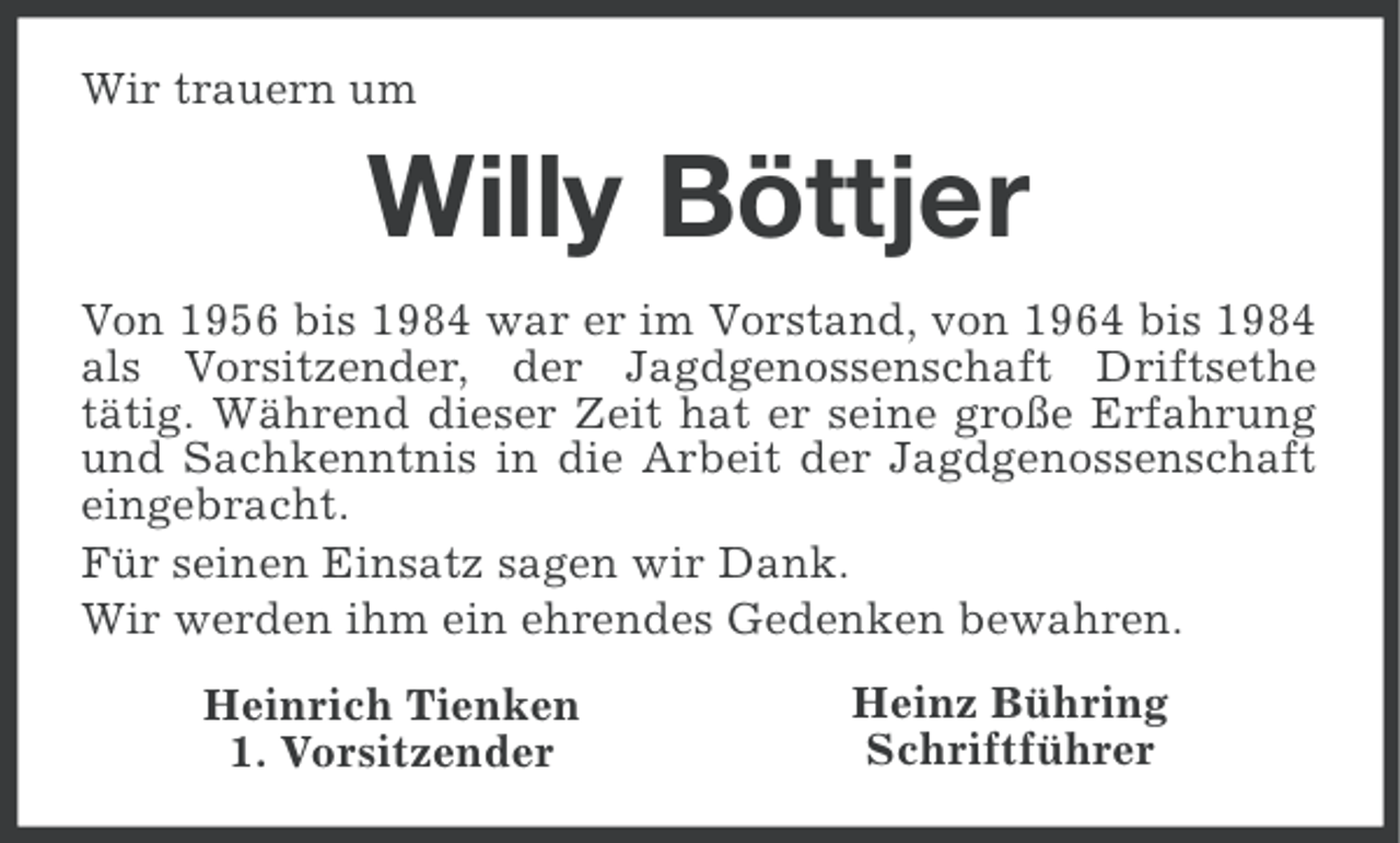 <p>Wir trauern um</p><p>Willy Böttjer<br />Von 1956 bis 1984 war er im Vorstand, von 1964 bis 1984<br />als Vorsitzender, der Jagdgenossenschaft Driftsethe<br />tätig. Während dieser Zeit hat er seine große Erfahrung<br />und Sachkenntnis in die Arbeit der Jagdgenossenschaft<br />eingebracht.<br />Für seinen Einsatz sagen wir Dank.<br />Wir werden ihm ein ehrendes Gedenken bewahren.<br />Heinrich Tienken<br />1. Vorsitzender</p><p>Heinz Bühring<br />Schriftführer</p>