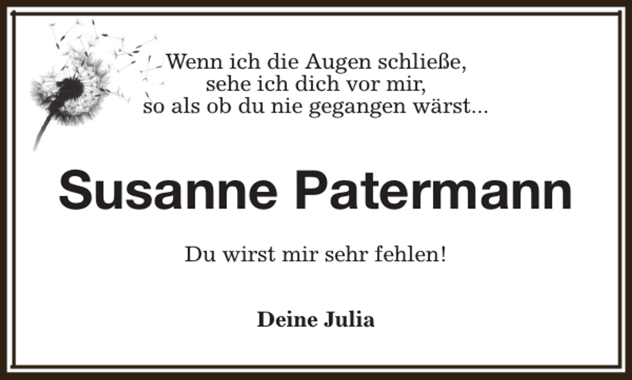 <p>Wenn ich die Augen schließe,<br />sehe ich dich vor mir,<br />so als ob du nie gegangen wärst...</p><p>Susanne Patermann<br />Du wirst mir sehr fehlen!<br />Deine Julia</p>
