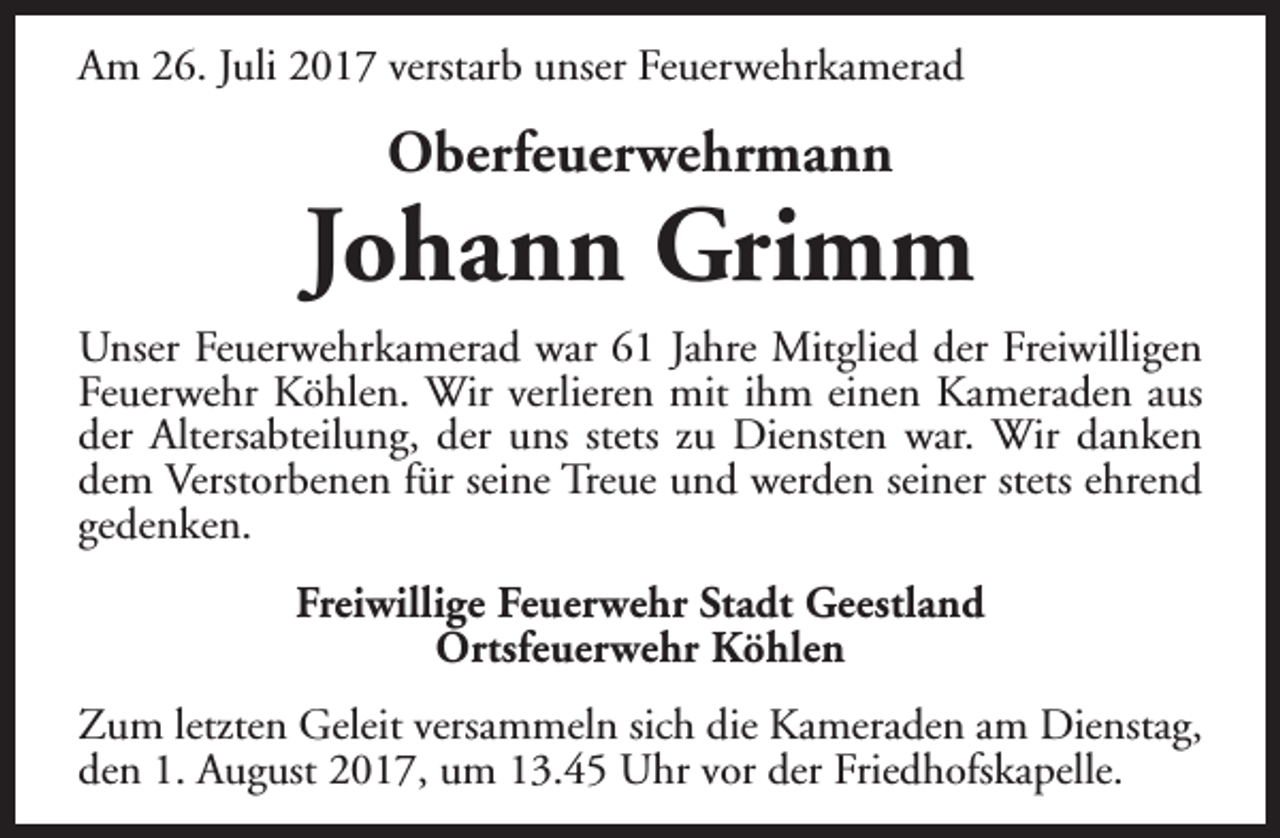 <p>Am 26. Juli 2017 verstarb unser Feuerwehrkamerad</p><p>Oberfeuerwehrmann</p><p>Johann Grimm<br />Unser Feuerwehrkamerad war 61 Jahre Mitglied der Freiwilligen<br />Feuerwehr Köhlen. Wir verlieren mit ihm einen Kameraden aus<br />der Altersabteilung, der uns stets zu Diensten war. Wir danken<br />dem Verstorbenen für seine Treue und werden seiner stets ehrend<br />gedenken.<br />Freiwillige Feuerwehr Stadt Geestland<br />Ortsfeuerwehr Köhlen<br />Zum letzten Geleit versammeln sich die Kameraden am Dienstag,<br />den 1. August 2017, um 13.45 Uhr vor der Friedhofskapelle.</p>
