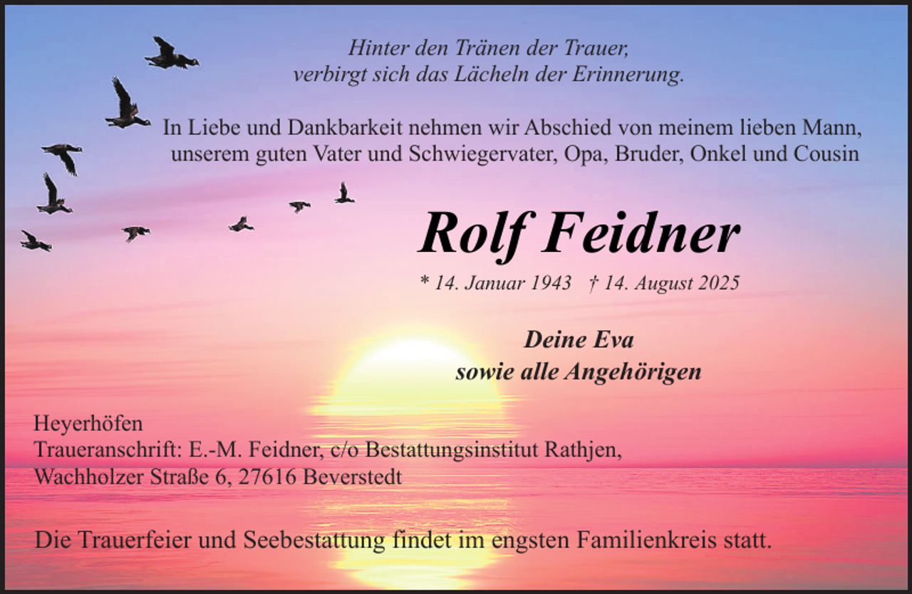 <p>Hinter den Tränen der Trauer,<br />verbirgt sich das Lächeln der Erinnerung.<br />In Liebe und Dankbarkeit nehmen wir Abschied von meinem lieben Mann,<br />unserem guten Vater und Schwiegervater, Opa, Bruder, Onkel und Cousin</p><p>Rolf Feidner</p><p>* 14. Januar 1943 † 14. August 2025</p><p>Deine Eva<br />sowie alle Angehörigen<br />Heyerhöfen<br />Traueranschrift: E.-M. Feidner, c/o Bestattungsinstitut Rathjen,<br />Wachholzer Straße 6, 27616 Beverstedt</p><p>Die Trauerfeier und Seebestattung findet im engsten Familienkreis statt.</p>